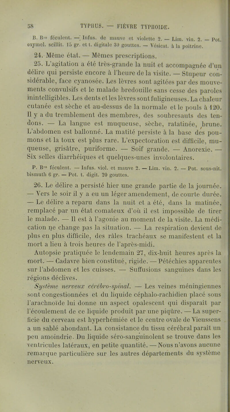 Iî. B«» féculent. — Infus. de mauve et violette 2. — Lim. vin. 2. — Pot. OXjrmel. scillit. 15 gr. et t. digitale 80 gouttes. — Vésicat. à la poitrine. 2-j. Môme état. — Mômes prescriptions. 25. L'agitation a 616 très-grande la nuit et accompagnée d'un délire qui persiste encore à l'heure de la visite. — Stupeur con- sidérable, l'ace cyanosée. Les lèvres sont agitées par des mouve- ments convulsifs et le malade bredouille «ans cesse des paroles inintelligibles. Les dents et les lèvres sont fuligineuses. La chaleur cutanée est sèche et au-dessus de la normale et le pouls à 120. Il y a du tremblement des membres, des soubresauts des ten- dons. — La langue est muqueuse, sèche, ratatinée, brune. L'abdomen est ballonné. La matité persiste à la base des pou- mons et la toux est plus rare. L'expectoration est difficile, mu- queuse, grisâtre, puriforme. — Soif grande. — Anorexie. — Six selles diarrhéiques et quelques-unes involontaires. P. Bn féculent. — Infus. viol, et mauve 2. — Lim. vin. 2. — Pot. sous-nit. bismuth G gr. — Pot. t. digit. 20 gouttes. 26. Le délire a persisté hier une grande partie de la journée. — Vers le soir il y a eu un léger amendement, de courte durée. — Le délire a reparu dans la nuit et a été, dans la matinée, remplacé par un état comateux d'où il est impossible de tirer le malade. — Il est à l'agonie au moment de la visite. La médi- cation ne change pas la situation. — La respiration devient de plus en plus difficile, des râles trachéaux se manifestent et la mort a lieu à trois heures de l'après-midi. Autopsie pratiquée le lendemain 27, dix-huit heures après la mort. — Cadavre bien constitué, rigide. —Pétéchies apparentes sur l'abdomen et les cuisses. — Suffisions sanguines dans les régions déclives. Systèjne nerveux cérébro-spinal. — Les veines méningiennes sont congestionnées et du liquide céphalo-rachidien placé sous l'arachnoïde lui donne un aspect opalescent qui disparaît par l'écoulement de ce liquide produit par une piqûre. —La super- ficie du cerveau est hyperhémiée et le centre ovale de Vieussens . a un sablé abondant. La consistance du tissu cérébral parait un peu amoindrie. Du liquide séro-sanguinolent se trouve dans les ventricules latéraux, en petite quantité. —Nous n'avons aucune remarque particulière sur les autres départements du système nerveux.