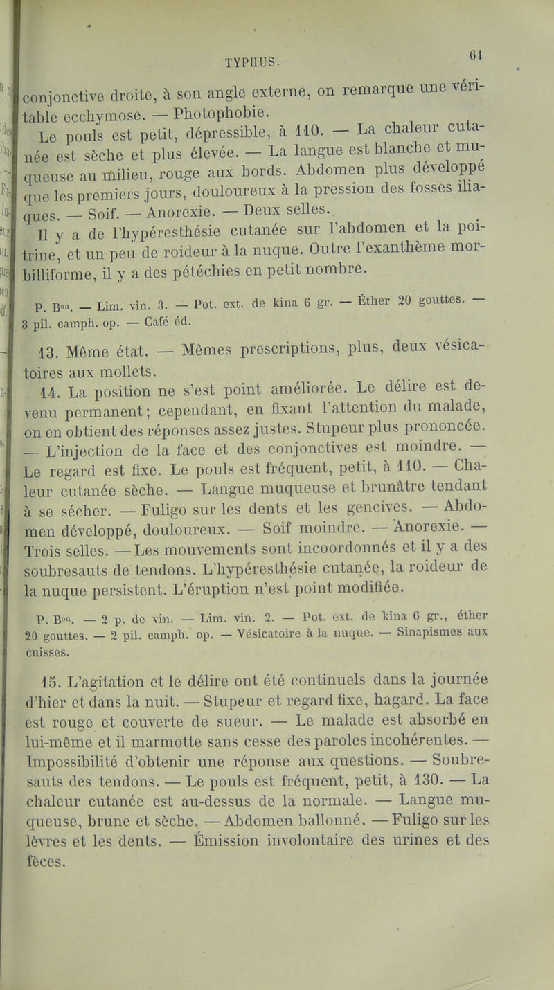 conjonctive droite, à son angle externe, on remarque une véri- table ccchvmose. — Photophobie. Le pouls est petit, dépressible, à 110. - La chaleur cuta- née est sèche et plus élevée. - La langue est blanche et mu- queuse au milieu, rouge aux bords. Abdomen plus développe que les premiers jours, douloureux à la pression des fosses ilia- (JUCS. _ Soif. — Anorexie. — Deux selles. Il y a de l'hypéresthésie cutanée sur l'abdomen et la poi- trine, et un peu de roideur à la nuque. Outre l'exanthème mor- billiforme, il y a des pétéchies en petit nombre. P. Bon. _ Lim. vin. 3. - Pot. ext. de kina G gr. - Éther 20 gouttes. - 3 pil. camph. op. — Café éd. 13. Même état. — Mêmes prescriptions, plus, deux vésica- toires aux mollets. 14. La position ne s'est point améliorée. Le délire est de- venu permanent; cependant, en fixant l'attention du malade, on en obtient des réponses assez justes. Stupeur plus prononcée. — L'injection de la face et des conjonctives est moindre. — Le regard est fixe. Le pouls est fréquent, petit, à 110. — Cha- leur cutanée sèche. — Langue muqueuse et brunâtre tendant à se sécher. — Fuligo sur les dents et les gencives. — Abdo- men développé, douloureux. — Soif moindre. — Anorexie. — Trois selles. — Les mouvements sont incoordonnés et il y a des soubresauts de tendons. L'hypéresthésie cutanée, la roideur de la nuque persistent. L'éruption n'est point modifiée. p. B»n. — 2 p. de vin. — Lim. vin. 2. — Pot. ext. de kina 6 gr., éther 20 gouttes. — 2 pil. camph. op. — Vésicatoire à la nuque. — Sinapismes aux cuisses. 15. L'agitation et le délire ont été continuels dans la journée d'hier et dans la nuit. — Stupeur et regard fixe, hagard. La face est rouge et couverte de sueur. — Le malade est absorbé en lui-même et il marmotte sans cesse des paroles incohérentes. — Impossibilité d'obtenir une réponse aux questions. — Soubre- sauts des tendons. — Le pouls est fréquent, petit, à 130. — La chaleur cutanée est au-dessus de la normale. — Langue mu- queuse, brune et sèche. —Abdomen ballonné. —Fuligo sur les lèvres et les dents. — Émission involontaire des urines et des fèces.