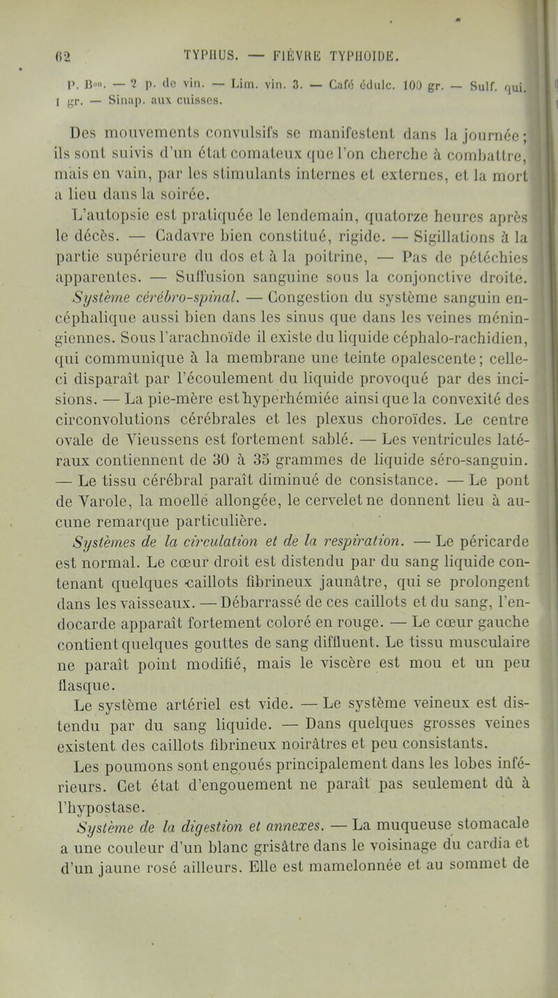 P. B». — 5 p. de vin. — Lim. vin. 3. — Cafo édulc. 100 gr. — Suif. qui. 1 gr. — Sinap. aux cuisses. Des mouvements convulsifs se manifestent dans la journée;! ils sont suivis d'un état comateux que l'on cherche à combattre, maison vain, par les stimulants internes et externes, et la mort a lieu dans la soirée. L'autopsie est pratiquée le lendemain, quatorze heures après le décès. — Cadavre bien constitué, rigide. — Sigillations à la partie supérieure du dos et à la poitrine, — Pas de pétéchies apparentes. — Sufl'usion sanguine sous la conjonctive droite. Système cérébro-spinal. — Congestion du système sanguin en- céphalique aussi bien dans les sinus que dans les veines ménin- giennes. Sous l'arachnoïde il existe du liquide céphalo-rachidien, qui communique à la membrane une teinte opalescente; celle- ci disparaît par l'écoulement du liquide provoqué par des inci- sions. — La pie-mère esthyperhémiéc ainsi que la convexité des circonvolutions cérébrales et les plexus choroïdes. Le centre ovale de Vieussens est fortement sablé. — Les ventricules laté- raux contiennent de 30 à 35 grammes de liquide séro-sanguin. — Le tissu cérébral paraît diminué de consistance. — Le pont de Varole, la moelle allongée, le cervelet ne donnent lieu à au- cune remarque particulière. Systèmes de la circulation et de la respiration. — Le péricarde est normal. Le cœur droit est distendu par du sang liquide con- tenant quelques -caillots fibrineux jaunâtre, qui se prolongent dans les vaisseaux. — Débarrassé de ces caillots et du sang, l'en- docarde apparaît fortement coloré en rouge. — Le cœur gauche contient quelques gouttes de sang diffluent. Le tissu musculaire ne paraît point modifié, mais le viscère est mou et un peu flasque. Le système artériel est vide. — Le système veineux est dis- tendu par du sang liquide. — Dans quelques grosses veines existent des caillots fibrineux noirâtres et peu consistants. Les poumons sont engoués principalement dans les lobes infé- rieurs. Cet état d'engouement ne paraît pas seulement dû à l'hypostase. Système de la digestion et annexes. — La muqueuse stomacale a une couleur d'un blanc grisâtre dans le voisinage du cardia et d'un jaune rosé ailleurs. Elle est mamelonnée et au sommet de