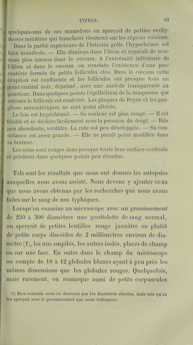 quelques-uns de ces mamelons on aperçoit de petites ecchy- moses noirâtres qui tranchent vivement sur les régions voisines. Dans la partie supérieure de l'intestin grêle l'hyperhémie est bien manifeste. — Elle diminue dans l'iléon et reparaît de nou- veau plus intense dans le cœcum. A l'extrémité inférieure de l'iléon et dans le cœcum on constate l'existence d'une pso- rentérie formée de petits follicules clos. Dans le cœcum cette éruption est confluente et les follicules ont presque tous un point central noir, déprimé, avec une auréole transparente au pourtour. Dans quelques points l'épithélium de la muqueuse qui entoure le follicule est exulcéré. Les plaques de Peyer et les gan- glions mésentériques ne sont point altérés. Le foie est hypérhémié. — Sa couleur est plus rouge. — Il est friable et se déchire facilement sous la pression du doigt. — Bile peu abondante, verdâtre. La rate est peu développée. — Sa con- sistance est assez grande. — Elle ne paraît point modifiée dans sa texture. Les reins sont rouges dans presque toute leur surface corticale et grisâtres dans quelques points peu étendus. Tels sont les résultats que nous ont donnés les autopsies auxquelles nous avons assisté. Nous devons y ajouter ceux que nous avons obtenus par les recherches que nous avons faites sur le sang de nos typhiques. Lorsqu'on examine au microscope avec un grossissement le 250 à 300 diamètres une gouttelette de sang normal, on aperçoit de petites lentilles rouge jaunâtre ou plutôt de petits corps discoïdes de 2 millimètres environ de dia- mètre (1), les uns empilés, les autres isolés, placés de champ ou sur une face. En outre dans le champ du microscope on compte de 10 à 12 globules blancs ayant à peu près les mêmes dimensions que les globules rouges. Quelquefois, mais rarement, on remarque aussi de petits corpuscules (1) Bien entendu nous ne donnons pas les diamètres absolus, mais tels qu'on les aperçoit avec le grossissement que nous indiquons.