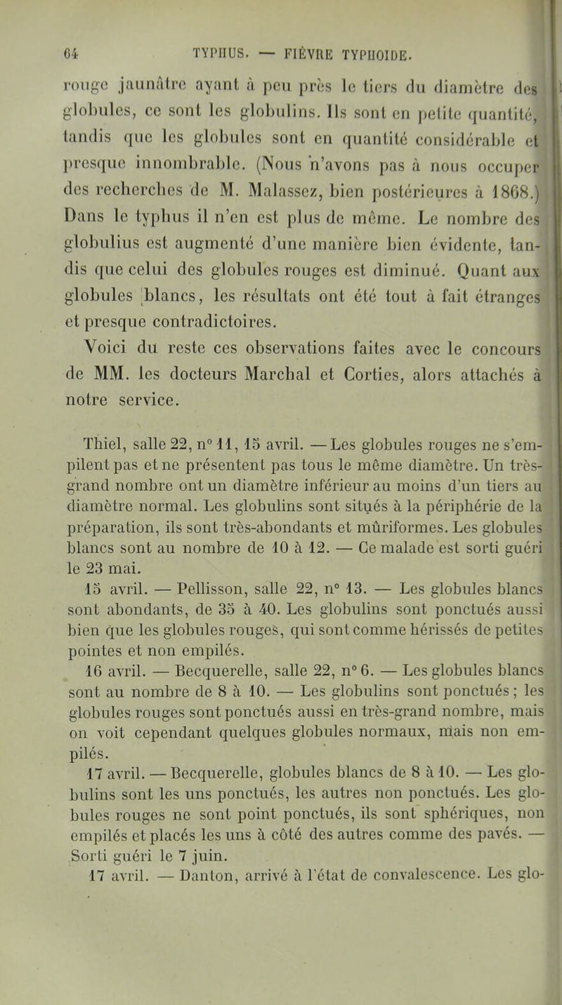 rouge jaunâtre ayant à peu près le tiers du diamètre des globules, ce sont les globulins. Ils sont en petite quantité, tandis que les globules sont en quantité considérable eti presque innombrable. (Nous n'avons pas à nous occuper des recherches de M. Malassez, bien postérieures à 1868.) Dans le typhus il n'en est plus de même. Le nombre des globulius est augmenté d'une manière bien évidente, tan- dis que celui des globules rouges est diminué. Quant aux globules blancs, les résultats ont été tout à fait étranges et presque contradictoires. Voici du reste ces observations faites avec le concours de MM. les docteurs Marchai et Corties, alors attachés à notre service. Thiel, salle 22, n° 11, 15 avril. —Les globules rouges ne s'em- pilent pas et ne présentent pas tous le même diamètre. Un très- grand nombre ont un diamètre inférieur au moins d'un tiers au diamètre normal. Les globulins sont situés à la périphérie de la préparation, ils sont très-abondants et mûriformes. Les globules blancs sont au nombre de 10 à 12. — Ce malade est sorti guéri le 23 mai. 15 avril. — Pellisson, salle 22, n° 13. — Les globules blancs sont abondants, de 35 à 40. Les globulins sont ponctués au-si bien que les globules rouges, qui sont comme hérissés de petites pointes et non empilés. 16 avril. — Becquerelle, salle 22, n°6. — Les globules blancs sont au nombre de 8 à 10. — Les globulins sont ponctués ; les globules rouges sont ponctués aussi en très-grand nombre, mais on voit cependant quelques globules normaux, niais non em- pilés. 17 avril. — Becquerelle, globules blancs de 8 à 10. — Les glo- bulins sont les uns ponctués, les autres non ponctués. Les glo- bules rouges ne sont point ponctués, ils sont sphériques, non empilés et placés les uns à côté des autres comme des pavés. — Sorti guéri le 7 juin. 17 avril. — Danton, arrivé à l'état de convalescence. Les glo-