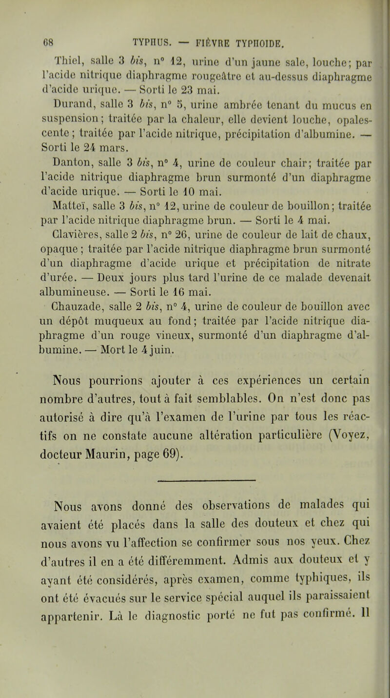 Thiel, salle 3 bis, n° 12, urine d'un jaune sale, louche; par l'acide nitrique diaphragme rougeâtre et au-dessus diaphragme d'acide urique. — Sorti le 23 mai. Durand, salle 3 bis, n° 5, urine ambrée tenant du mucus en suspension; traitée par la chaleur, elle devient louche, opales- cente ; traitée par l'acide nitrique, précipitation d'albumine. — Sorti le 24 mars. Danton, salle 3 bis, n° 4, urine de couleur chair; traitée par l'acide nitrique diaphragme brun surmonté d'un diaphragme d'acide urique. — Sorti le 10 mai. Matteï, salle 3 bis, n° 12, urine de couleur de bouillon; traitée par l'acide nitrique diaphragme brun. — Sorti le 4 mai. Clavières, salle 2 bis, n° 26, urine de couleur de lait de chaux, opaque ; traitée par l'acide nitrique diaphragme brun surmonté d'un diaphragme d'acide urique et précipitation de nitrate d'urée. — Deux jours plus tard l'urine de ce malade devenait albumineuse. — Sorti le 16 mai. Chauzade, salle 2 bis, n° 4, urine de couleur de bouillon avec un dépôt muqueux au fond ; traitée par l'acide nitrique dia- phragme d'un rouge vineux, surmonté d'un diaphragme d'al- bumine. — Mort le 4 juin. Nous pourrions ajouter à ces expériences un certain nombre d'autres, tout à fait semblables. On n'est donc pas autorisé à dire qu'cà l'examen de l'urine par tous les réac- tifs on ne constate aucune altération particulière (Voyez, docteur Maurin, page 69). Nous avons donné des observations de malades qui avaient été placés dans la salle des douteux et chez qui nous avons vu l'affection se confirmer sous nos yeux. Chez d'autres il en a été différemment. Admis aux douteux et y ayant été considérés, après examen, comme typhiques, ils ont été évacués sur le service spécial auquel ils paraissaient