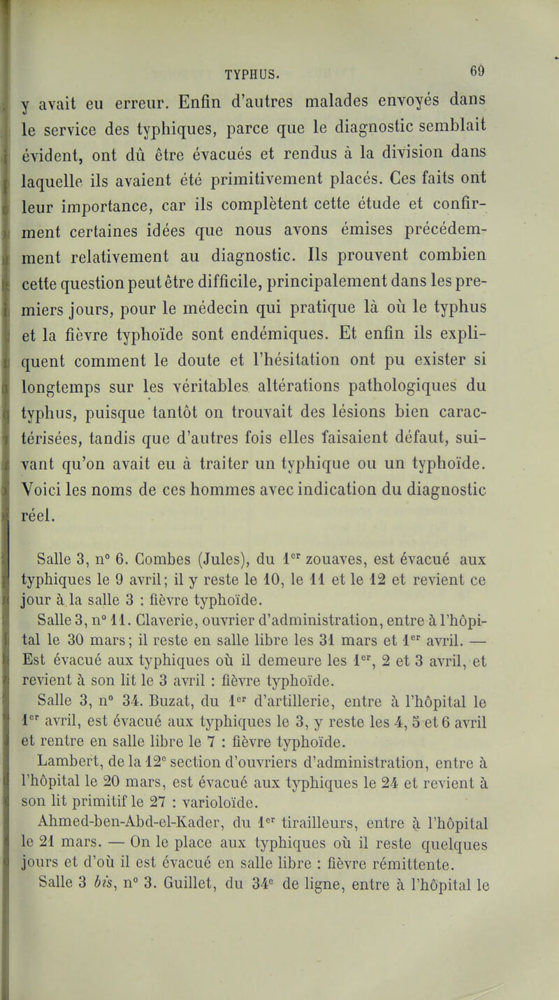 y avait eu erreur. Enfin d'autres malades envoyés dans le service des typhiques, parce que le diagnostic semblait évident, ont dû être évacués et rendus à la division dans laquelle ils avaient été primitivement placés. Ces faits ont leur importance, car ils complètent cette étude et confir- ment certaines idées que nous avons émises précédem- ment relativement au diagnostic. Ils prouvent combien cette question peut être difficile, principalement dans les pre- miers jours, pour le médecin qui pratique là où le typhus et la fièvre typhoïde sont endémiques. Et enfin ils expli- quent comment le doute et l'hésitation ont pu exister si longtemps sur les véritables altérations pathologiques du typhus, puisque tantôt on trouvait des lésions bien carac- térisées, tandis que d'autres fois elles faisaient défaut, sui- vant qu'on avait eu à traiter un typhique ou un typhoïde. Voici les noms de ces hommes avec indication du diagnostic réel. Salle 3, n° 6. Combes (Jules), du 1er zouaves, est évacué aux typhiques le 9 avril; il y reste le 10, le 11 et le 12 et revient ce jour à la salle 3 : fièvre typhoïde. Salle 3, n° 11. Claverie, ouvrier d'administration, entre à l'hôpi- tal le 30 mars ; il reste en salle libre les 31 mars et 1er avril. — Est évacué aux typhiques où il demeure les 1er, 2 et 3 avril, et revient à son lit le 3 avril : fièvre typhoïde. Salle 3, n° 34. Buzat, du 1er d'artillerie, entre à l'hôpital le 1er avril, est évacué aux typhiques le 3, y reste les 4, 5 et 6 avril et rentre en salle libre le 7 : fièvre typhoïde. Lambert, de la 12e section d'ouvriers d'administration, entre à l'hôpital le 20 mars, est évacué aux typhiques le 24 et revient à son lit primitif le 27 : varioloïde. Ahmed-ben-Abd-el-Kader, du 1er tirailleurs, entre à l'hôpital le 21 mars. — On le place aux typhiques où il reste quelques jours et d'où il est évacué en salle libre : fièvre rémittente. Salle 3 bis, n° 3. Guillet, du 34e de ligne, entre à l'hôpital le