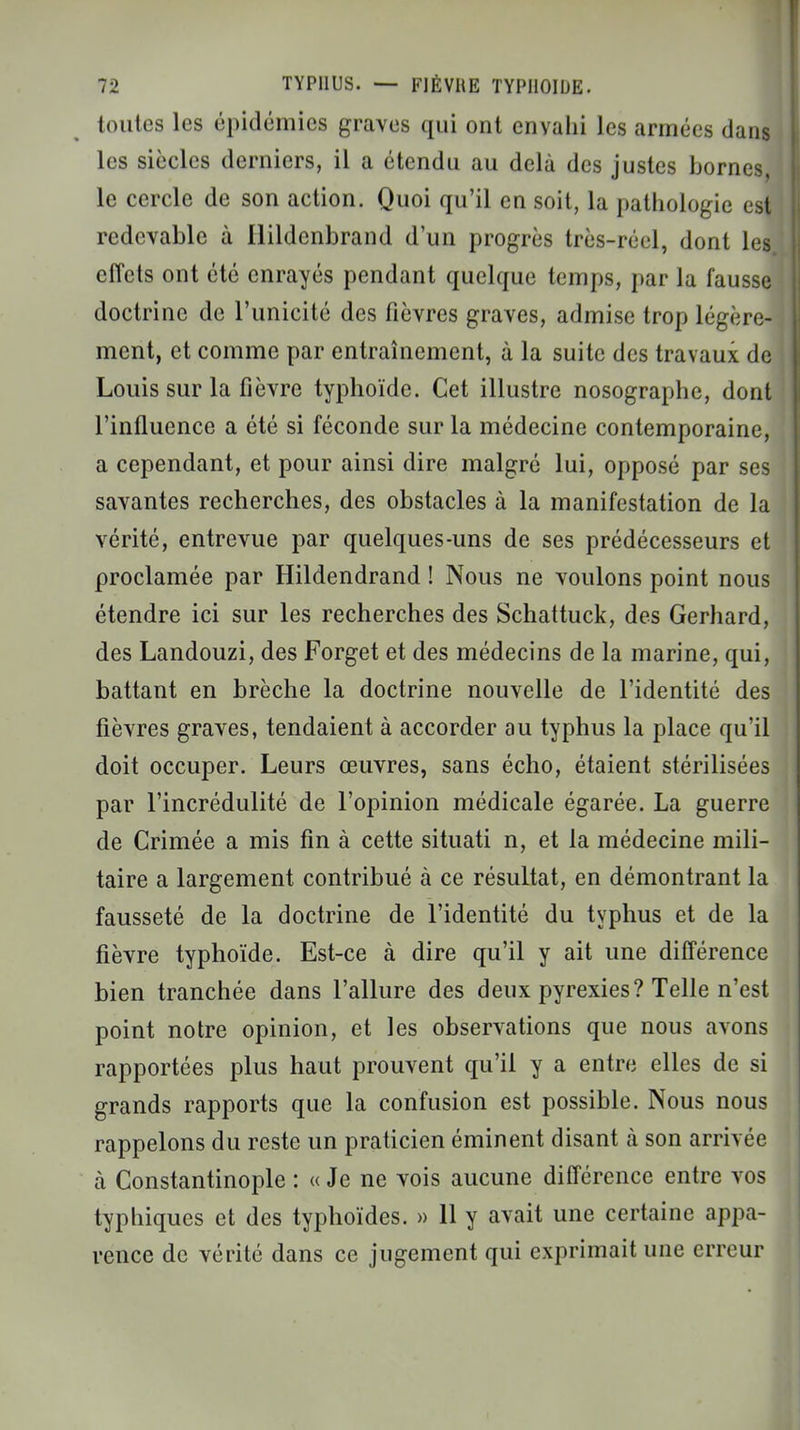 toutes les épidémies graves qui ont envahi les armées dans les siècles derniers, il a étendu au delà des justes bornes le cercle de son action. Quoi qu'il en soit, la pathologie est redevable à Ilildcnbrand d'un progrès très-réel, dont les effets ont été enrayés pendant quelque temps, par la fausse doctrine de l'unicité des fièvres graves, admise trop légère- ment, et comme par entraînement, à la suite des travaux de Louis sur la fièvre typhoïde. Cet illustre nosographe, dont l'influence a été si féconde sur la médecine contemporaine, a cependant, et pour ainsi dire malgré lui, opposé par ses savantes recherches, des obstacles à la manifestation de la vérité, entrevue par quelques-uns de ses prédécesseurs et proclamée par Hildendrand ! Nous ne voulons point nous étendre ici sur les recherches des Schattuck, des Gerhard, des Landouzi, des Forget et des médecins de la marine, qui, battant en brèche la doctrine nouvelle de l'identité des fièvres graves, tendaient à accorder au typhus la place qu'il doit occuper. Leurs œuvres, sans écho, étaient stérilisées par l'incrédulité de l'opinion médicale égarée. La guerre de Crimée a mis fin à cette situati n, et la médecine mili- taire a largement contribué à ce résultat, en démontrant la fausseté de la doctrine de l'identité du typhus et de la fièvre typhoïde. Est-ce à dire qu'il y ait une différence bien tranchée dans l'allure des deux pyrexies? Telle n'est point notre opinion, et les observations que nous avons rapportées plus haut prouvent qu'il y a entre elles de si grands rapports que la confusion est possible. Nous nous rappelons du reste un praticien éminent disant à son arrivée à Constantinople : « Je ne vois aucune différence entre vos typhiques et des typhoïdes. » 11 y avait une certaine appa- rence de vérité dans ce jugement qui exprimait une erreur