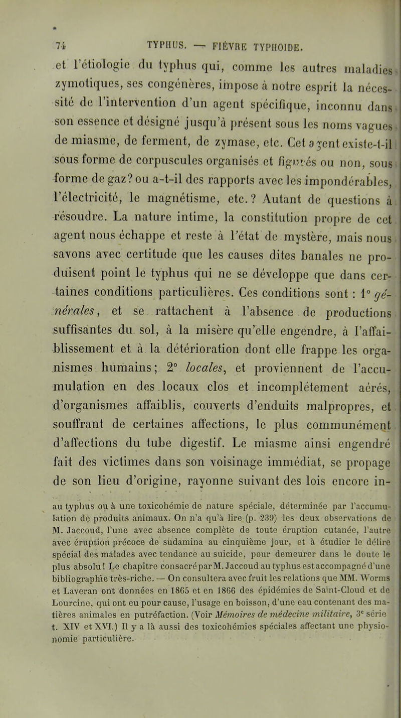 et l'étiologie du typhus qui, comme les autres maladies zymoliques, ses congénères, impose à notre esprit la néces- sité de l'intervention d'un agent spécifique, inconnu dans son essence et désigné jusqu'à présent sous les noms vagues de miasme, de ferment, de zymase, etc. Cet a^ent existe-t-il sous forme de corpuscules organisés et figurés ou non, sous forme de gaz? ou a-t-il des rapports avec les impondérables, l'électricité, le magnétisme, etc.? Autant de questions à résoudre. La nature intime, la constitution propre de cet agent nous échappe et reste à l'état de mystère, mais nous savons avec certitude que les causes dites banales ne pro- duisent point le typhus qui ne se développe que dans cer- taines conditions particulières. Ces conditions sont : 1° fjé- nérales, et se rattachent à l'absence de productions suffisantes du sol, à la misère qu'elle engendre, à l'affai- blissement et à la détérioration dont elle frappe les orga- nismes humains ; 2° locales, et proviennent de l'accu- mulation en des locaux clos et incomplètement aérés, d'organismes affaiblis, couverts d'enduits malpropres, et souffrant de certaines affections, le plus communément d'affections du tube digestif. Le miasme ainsi engendré fait des victimes dans son voisinage immédiat, se propage de son lieu d'origine, rayonne suivant des lois encore in- au typhus ou à une toxicohémie de nature spéciale, déterminée par l'accumu- kition de produits animaux. On n'a qu'à lire (p. 239) les deux observations de M. Jaccoud, l'une avec absence complète de toute éruption cutanée, l'autre avec éruption précoce de sùdamina au cinquième jour, et à étudier le délire spécial des malades avec tendance au suicide, pour demeurer dans le doute le plus absolu! Le chapitre consacré par M. Jaccoud au typhus est accompagné d'une bibliographie très-riche. — On consultera avec fruit les relations que MM. Worms et Laveran ont données en 18G5 et en 18G6 des épidémies de Saint-Cloud et de Lourcine, qui ont eu pour cause, l'usage en boisson, d'une eau contenant des ma- tières animales en putréfaction. (Voir Mémoires de médecine i7iilitaire, 3e série t. XIV et XVI.) Il y a là aussi des toxicohémics spéciales affectant une physio- nomie particulière.