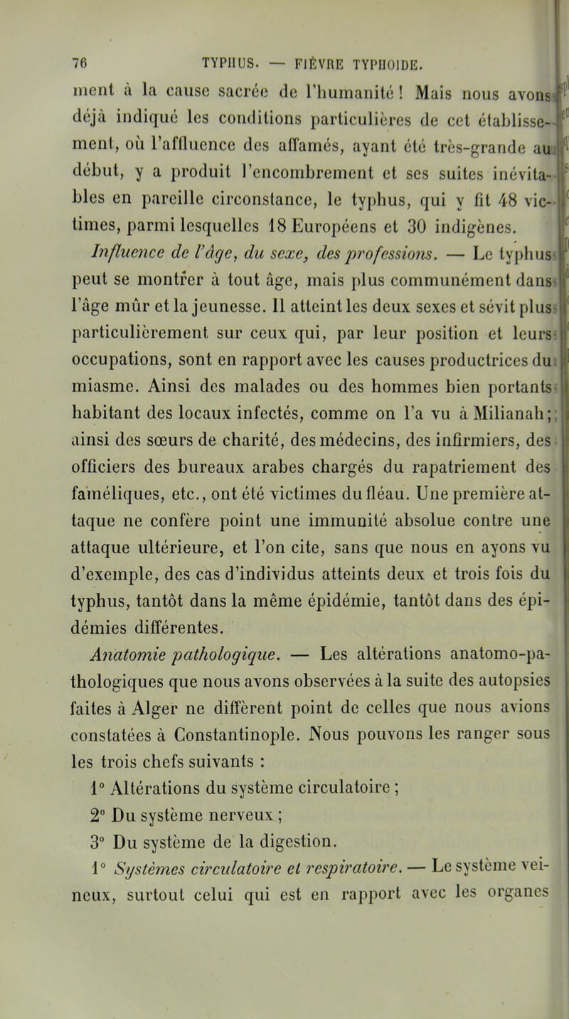 ment à la cause sacrée de l'humanité ! Mais nous avond déjà indiqué les conditions particulières de cet établisse-] ment, où l'affluencc des affamés, ayant été très-grande au début, y a produit l'encombrement et ses suites inévita- bles en pareille circonstance, le typhus, qui y fit 48 vic- times, parmi lesquelles 18 Européens et 30 indigènes. Influence de l'âge, du sexe, des professions. — Le typhus peut se montrer à tout âge, mais plus communément dans l'âge mûr et la jeunesse. Il atteint les deux sexes et sévit plus* particulièrement sur ceux qui, par leur position et leurs occupations, sont en rapport avec les causes productrices du miasme. Ainsi des malades ou des hommes bien portants habitant des locaux infectés, comme on l'a vu à Milianah; ainsi des sœurs de charité, des médecins, des infirmiers, des officiers des bureaux arabes chargés du rapatriement des faméliques, etc., ont été victimes du fléau. Une première at- taque ne confère point une immunité absolue contre une attaque ultérieure, et l'on cite, sans que nous en ayons vu d'exemple, des cas d'individus atteints deux et trois fois du typhus, tantôt dans la même épidémie, tantôt dans des épi- démies différentes. Anatomie pathologique. — Les altérations anatomo-pa- thologiques que nous avons observées à la suite des autopsies faites à Alger ne diffèrent point de celles que nous avions constatées à Constantinople. Nous pouvons les ranger sous les trois chefs suivants : 1° Altérations du système circulatoire ; 2° Du système nerveux ; 3° Du système de la digestion. 1° Systèmes circulatoire et respiratoire. — Le système vei- neux, surtout celui qui est en rapport avec les organes