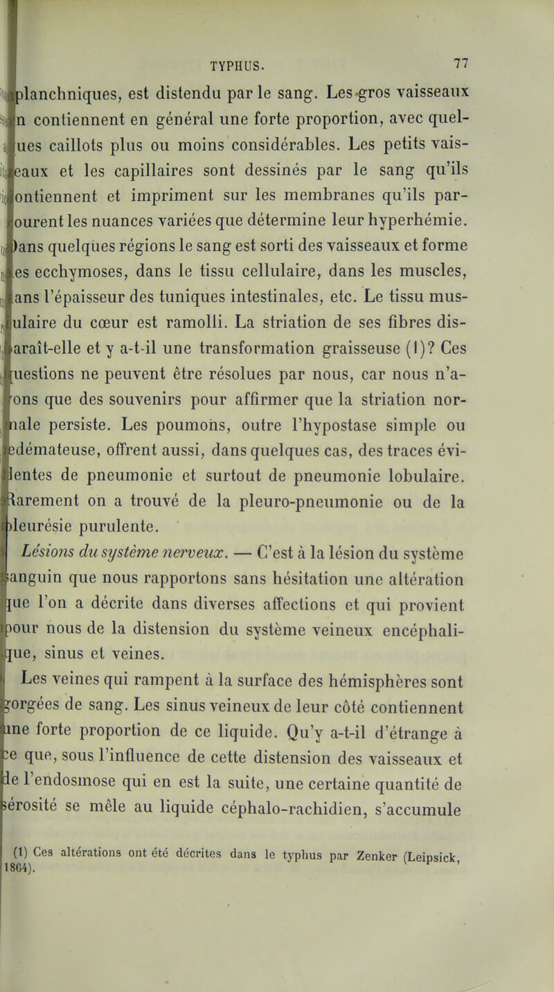 lanchniques, est distendu parle sang. Les-gros vaisseaux l contiennent en général une forte proportion, avec quel- les caillots plus ou moins considérables. Les petits vais- ns que des souvenirs pour affirmer que la striation nor- ile persiste. Les poumons, outre l'hypostase simple ou émateuse, offrent aussi, dans quelques cas, des traces évi- rites de pneumonie et surtout de pneumonie lobulaire. rement on a trouvé de la pleuro-pneumonie ou de la )leurésie purulente. Lésions du système nerveux. — C'est à la lésion du système languin que nous rapportons sans hésitation une altération me l'on a décrite dans diverses affections et qui provient >our nous de la distension du système veineux encéphali- me, sinus et veines. Les veines qui rampent à la surface des hémisphères sont gorgées de sang. Les sinus veineux de leur côté contiennent me forte proportion de ce liquide. Qu'y a-t-il d'étrange à :e que, sous l'influence de cette distension des vaisseaux et ie l'endosmose qui en est la suite, une certaine quantité de sérosité se mêle au liquide céphalo-rachidien, s'accumule (1) Ces altérations ont été décrites dans le typhus par Zenker 18G4).