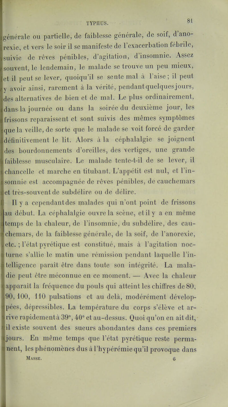 générale ou partielle, de faiblesse générale, de soif, d'ano- rexie, et vers le soir il se manifeste de l'exacerbation fébrile, suivie de rêves pénibles, d'agitation, d'insomnie. Assez souvent, le lendemain, le malade se trouve un peu mieux, et il peut se lever, quoiqu'il se sente mal à l'aise; il peut y avoir ainsi, rarement à la vérité, pendant quelques jours, des alternatives de bien et de mal. Le plus ordinairement, dans la journée ou dans la soirée du deuxième jour, les frissons reparaissent et sont suivis des mêmes symptômes que la veille, de sorte que le malade se voit forcé de garder définitivement le lit. Alors à la céphalalgie se joignent des bourdonnements d'oreilles, des vertiges, une grande faiblesse musculaire. Le malade tente-t-il de se lever, il chancelle et marche en titubant. L'appétit est nul, et l'in- somnie est accompagnée de rêves pénibles, de cauchemars et très-souvent de subdélire ou de délire. Il y a cependant des malades qui n'ont point de frissons |au début. La céphalalgie ouvre la scène, et il y a en même emps de la chaleur, de l'insomnie, du subdélire, des cau- chemars, de la faiblesse générale, de la soif, de l'anorexie, ;tc. ; l'état pyrétique est constitué, mais à l'agitation noc- turne s'allie le matin une rémission pendant laquelle l'in- telligence paraît être dans toute son intégrité. La mala- die peut être méconnue en ce moment. — Avec la chaleur apparaît la fréquence du pouls qui atteint les chiffres de 80, 90, 100, 110 pulsations et au delà, modérément dévelop- pées, dépressibles. La température du corps s'élève et ar- rive rapidementà 39°, 40° et au-dessus. Quoi qu'on en ait dit, il existe souvent des sueurs abondantes dans ces premiers jours. En même temps que l'état pyrétique reste perma- nent, les phénomènes dus à l'hypérémie qu'il provoque dans Masse. 6