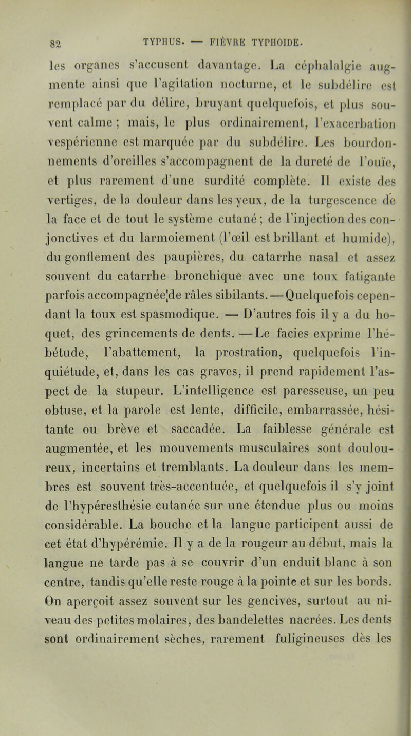 les organes s'accusent davantage. La céphalalgie aug- mente ainsi que l'agitation nocturne, et le subdélire est remplacé par du délire, bruyant quelquefois, et plus sou- vent calme ; mais, le plus ordinairement, l'exacerbation vespérienne est marquée par du subdélire. Les boui llon- nements d'oreilles s'accompagnent de la dureté de l'ouïe, et plus rarement d'une surdité complète. Il existe des vertiges, delà douleur dans les yeux, de la turgescence de la face et de tout le système cutané; de l'injection des con- jonctives et du larmoiement (l'œil est brillant et humide), du gonflement des paupières, du catarrhe nasal et assez souvent du catarrhe bronchique avec une toux fatigante parfois accompagnéejde raies sibilants. — Quelquefois cepen- dant la toux est spasmodique. — D'autres fois il y a du ho- quet, des grincements de dents. —Le faciès exprime l'hé- bétude, l'abattement, la prostration, quelquefois l'in- quiétude, et, dans les cas graves, il prend rapidement l'as- pect de la stupeur. L'intelligence est paresseuse, un peu obtuse, et la parole est lente, difficile, embarrassée, hési- tante ou brève et saccadée. La faiblesse générale est augmentée, et les mouvements musculaires sont doulou- reux, incertains et tremblants. La douleur dans les mem- bres est souvent très-accentuée, et quelquefois il s'y joint de l'hypéresthésie cutanée sur une étendue plus ou moins considérable. La bouche et la langue participent aussi de cet état d'hypérémie. Il y a de la rougeur au début, mais la langue ne tarde pas à se couvrir d'un enduit blanc à son centre, tandis qu'elle reste rouge à la pointe et sur les bords. On aperçoit assez souvent sur les gencives, surtout au ni- veau des petites molaires, des bandelettes nacrées. Les dents sont ordinairement sèches, rarement fuligineuses dès les