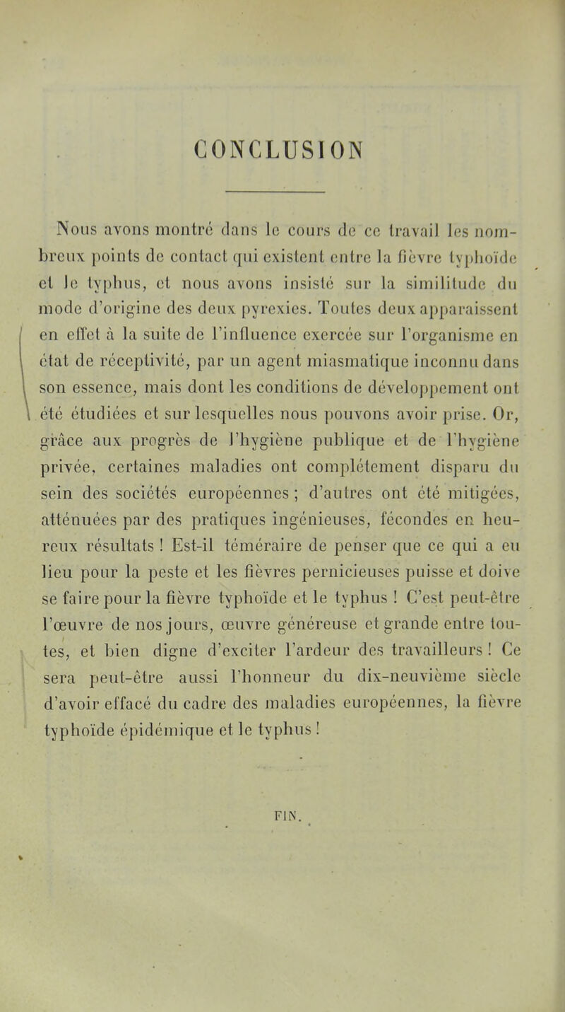 CONCLUSION Nous avons montré dans le cours dé ce travail les nom- breux points de contact qui existent entre la fièvre typhoïde et le typhus, et nous avons insisté sur la similitude du mode d'origine des deux pyrexies. Toutes deux apparaissent en effet à la suite de l'influence exercée sur l'organisme en état de réceptivité, par un agent miasmatique inconnu dans son essence, mais dont les conditions de développement oui été étudiées et sur lesquelles nous pouvons avoir prise. Or, grâce aux progrès de l'hygiène publique et de l'hygiène privée, certaines maladies ont complètement disparu du sein des sociétés européennes ; d'autres ont été mitigées, atténuées par des pratiques ingénieuses, fécondes en heu- reux résultats ! Est-il téméraire de penser que ce qui a eu lieu pour la peste et les fièvres pernicieuses puisse et doive se faire pour la fièvre typhoïde et le typhus ! C'est peut-être l'œuvre de nos jours, œuvre généreuse et grande entre tou- tes, et bien digne d'exciter l'ardeur des travailleurs ! Ce sera peut-être aussi l'honneur du dix-neuvième siècle d'avoir effacé du cadre des maladies européennes, la lièvre typhoïde épidémique et le typhus ! FIN.