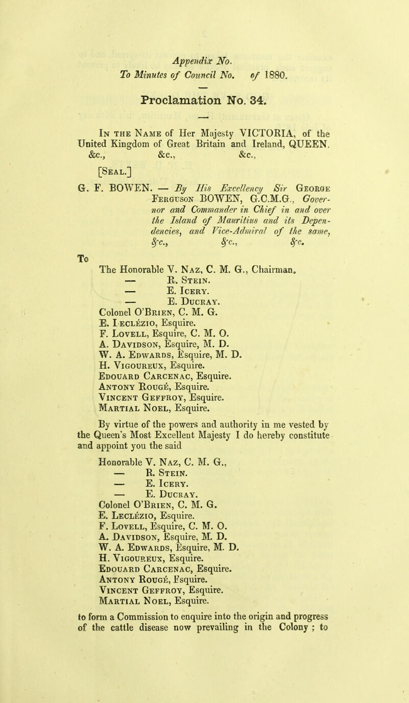 Appendix No. To Minutes of Council No, of 1880. Proclamation No. 34. In the Name of Her Majesty VICTORIA, of the United Kingdom of Great Britain and Ireland, QUEEN. &c., &c., &c., [Seal.] G, F. BOWEN. — £?/ His Excellency Sir George Ferguson BOWEN, G.C.M.G., Gover- nor and Commander in Chief in and over the Island of Mauritius and its Depen- dencies^ and Vice-Admiral of the samCj 8fc., Sfc, Sj-c, To The Honorable V. Naz, C. M. G., Chairman, — R. Stein. E. ICERY. — E. DUCEAY. Colonel O'Beien, C. M. G. E. Ieclezio, Esquire. F. LovELL, Esquire, C. M. O. A. Davidson, Esquire, M. D. W. A. Edwards, Esquire, M. D. H. ViGOUREUX, Esquire. Edouard Carcenac, Esquire. Antony E.ouge, Esquire. Vincent Geffroy, Esquire. Martial Noel, Esquire. By virtue of the powers and authority in me vested by the Queen's Most Excellent Majesty I do hereby constitute and appoint you the said Honorable V. Naz, C. M. G., — R. Stein. E. ICERY. — E. DUCRAY. Colonel O'Brien, C. M. G. E. Leclezio, Esquire. F. Lovell, Esquire, C. M. 0. A. Davidson, Esquire, M. D. W. A. Edwards, Esquire, M. D. H. ViGouREUx, Esquire. Edouard Carcenac, Esquire. Antony Rouge, Esquire. Vincent Geffroy, Esquire. Martial Noel, Esquire. to form a Commission to enquire into the origin and progress of the cattle disease now prevailing in the Colony ; to