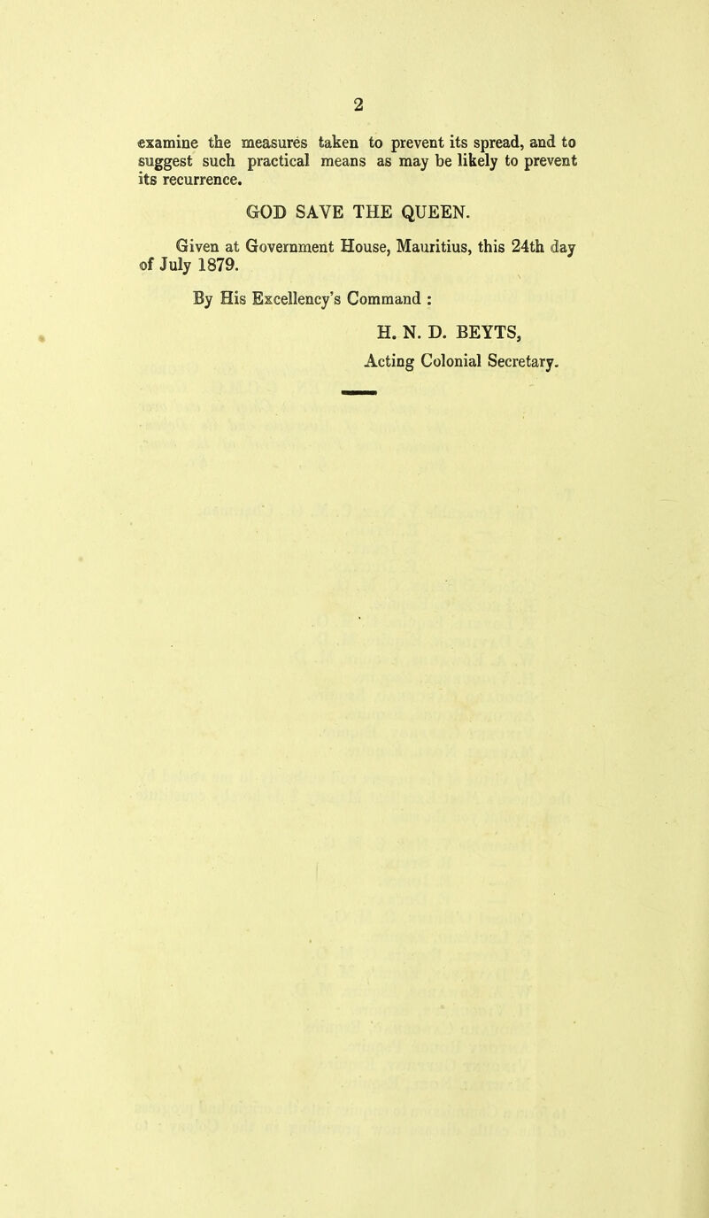 examine the measures taken to prevent its spread, and to suggest such practical means as may be likely to prevent its recurrence. GOD SAVE THE QUEEN. Given at Government House, Mauritius, this 24th day of July 1879. By His Excellency's Command : H. N. D. BEYTS, Acting Colonial Secretary.