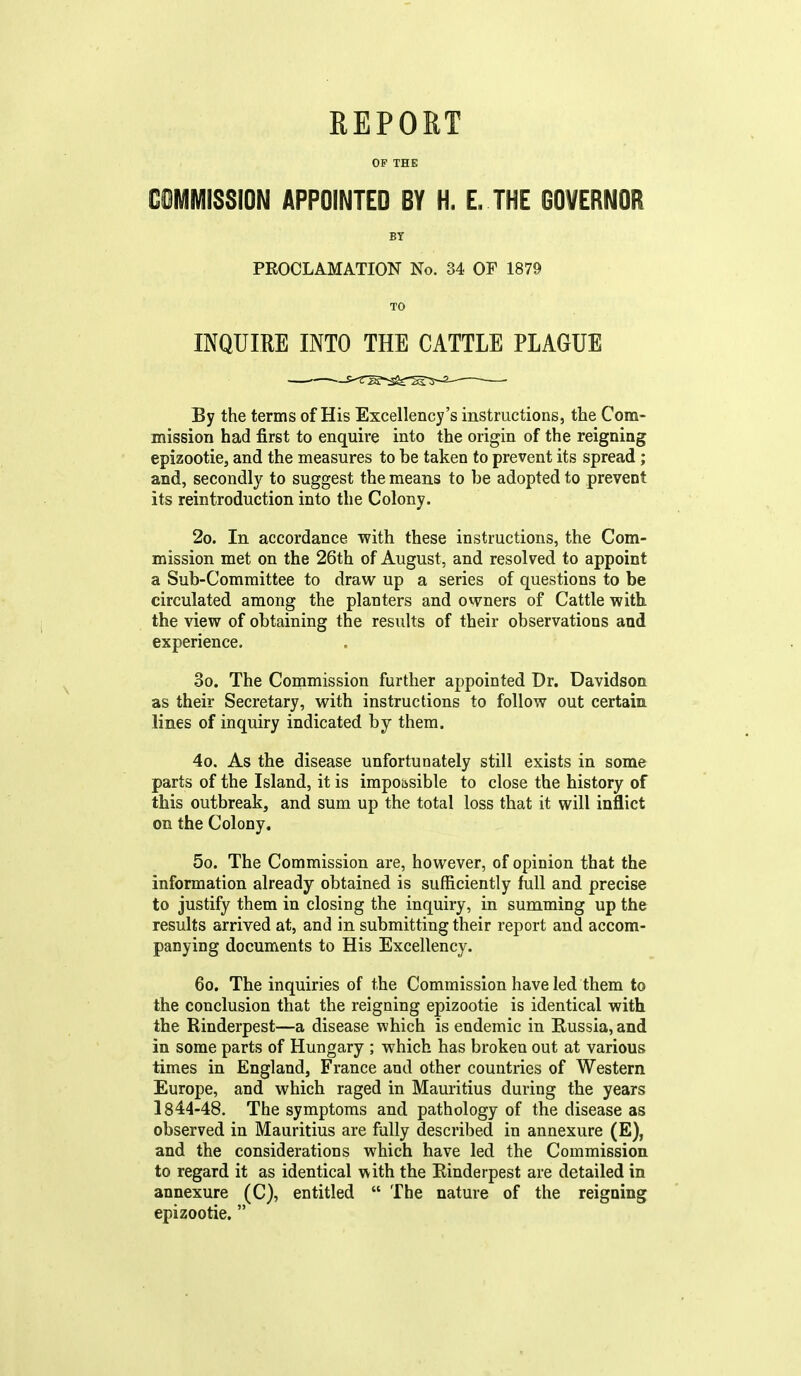 OF THE COMIVIISSION APPOINTED BY H. L THE GOVERNOR By the terms of His Excellency's instructions, the Com- mission had first to enquire into the origin of the reigning epizootic, and the measures to be taken to prevent its spread; and, secondly to suggest the means to be adopted to prevent its reintroduction into the Colony. 2o. In accordance with these instructions, the Com- mission met on the 26th of August, and resolved to appoint a Sub-Committee to draw up a series of questions to be circulated among the planters and owners of Cattle with the view of obtaining the results of their observations and experience. 3o. The Commission further appointed Dr. Davidson as their Secretary, with instructions to follow out certain lines of inquiry indicated by them. 4o. As the disease unfortunately still exists in some parts of the Island, it is impossible to close the history of this outbreak, and sum up the total loss that it will inflict on the Colony. 5o. The Commission are, however, of opinion that the information already obtained is sufficiently full and precise to justify them in closing the inquiry, in summing up the results arrived at, and in submitting their report and accom- panying documents to His Excellency. 60. The inquiries of the Commission have led them to the conclusion that the reigning epizootie is identical with the Rinderpest—a disease which is endemic in Russia, and in some parts of Hungary ; which has broken out at various times in England, France and other countries of Western Europe, and which raged in Mauritius during the years 1844-48. The symptoms and pathology of the disease as observed in Mauritius are fully described in annexure (E), and the considerations which have led the Commission to regard it as identical with the Rinderpest are detailed in annexure (C), entitled  The nature of the reigning epizootie. BT PROCLAMATION No. 34 OF 1879 TO INQUIRE INTO THE CATTLE PLAGUE