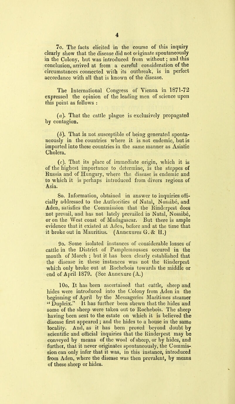 7o. The facts elicited in the course of this inquiry clearly show that the disease did not originate spontaneously in the Colony, but was introduced from without; and this conclusion, arrived at from a careful consideration of the circumstances connected with its outbreak, is in perfect accordance with all that is known of the disease. The International Congress of Vienna in 1871-72 expressed the opinion of the leading men of science upon this point as follows : (a). That the cattle plague is exclusively propagated by contagion. (d). That is not susceptible of being generated sponta- neously in the countries where it is not endemic, but is imported into these countries in the same manner as Asiatic Cholera. (c). That its place of immediate origin, which it is of the highest importance to determine, is the steppes of Russia and of Hungary, where the disease is endemic and to which it is perhaps introduced from divers regions of Asia. 80. Information, obtained in answer to inquiries offi- cially addressed to the Authorities of Natal, Nossibe, and Aden, satisfies the Commission that the Rinderpest does not prevail, and has not lately prevailed in Natal, Nossibe, or on the West coast of Madagascar. But there is ample evidence that it existed at Adeo, before and at the time that it broke out in Mauritius. (Annexures G. & H.) 9o. Some isolated instances of considerable losses of cattle in the District of Pamplemousses occured in the month of March ; but it has been clearly established that the disease in these instances was not the Rinderpest which only broke out at Rochebois towards the middle or end of April 1879. (See Annexure (A.) lOo. It has been ascertained that cattle, sheep and hides were introduced into the Colony from Aden in the beginning of April by the Messageries Maritimes steamer l3upleix. It has further been shewn that the hides and some of the sheep were taken out to Rochebois. The sheep having been sent to the estate on which it is believed the disease first appeared; and the hides to a house in the same locality. And, as it has been proved beyond doubt by scientific and ofhcial inquiries that the Rinderpest may be conveyed by means of the wool of sheep, or by hides, and further, that it never originates spontaneously, the Commis- sion can only infer that it was, in this instance, introduced from Aden, where the disease was then prevalent, by means of these sheep or hides.