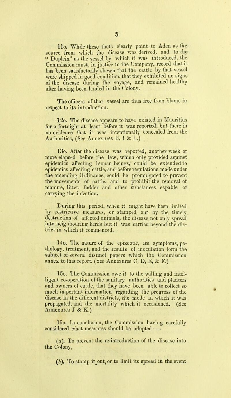 llo. While these facts clearly point to Aden as the source from which the disease was derived, and to the  Dupleix as the vessel by which it was introduced, the Commission must, in justice to the Company, record that it has been satisfactorily shewn that the cattle by that vessel were shipped in good condition, that they exhibited no signs of the disease during the voyage, and remained healthy after having been landed in the Colony. The officers of that vessel are thus free from blame in respect to its introduction. l2o. The disease appears to have existed in Mauritius for a fortnight at least before it was reported, but there is no evidence that it was intentionally concealed from the Authorities. (See Annexures B, I & L.) 13o. After the disease was reported, another week or more elapsed before the law, which only provided against epidemics affecting human beings, could be extended to epidemics affecting cattle, and before regulations made under the amending Ordinance, could be promulgated to prevent the movements of cattle, and to prohibit the removal of manure, litter, fodder and other substances capable of carrying the infection. During this period, when it might have been limited by restrictive measures, or stamped out by the timely destruction of affected animals, the disease not only spread into neighbouring herds but it was carried beyond the dis- trict in which it commenced. l4o. The nature of the epizootic, its symptoms, pa- thology, treatment, and the results of inoculation form the subject of several distinct papers which the Commission annex to this report. (See Annexures C, D, E, & F.) 15o. The Commission owe it to the willing and intel- ligent co-operation of the sanitary authorities and planters and owners of cattle, that they have been able to collect so much important information regarding the progress of the disease in the different districts, the mode in which it was propagated, and the mortality which it occasioned. (See Annexures J & K.) 16o. In conclusion, the Commission having carefully considered what measures should be adopted :— (a). To prevent the re-introduction of the disease into the Colony, {b). To stamp it_^out,or to limit its spread in the event