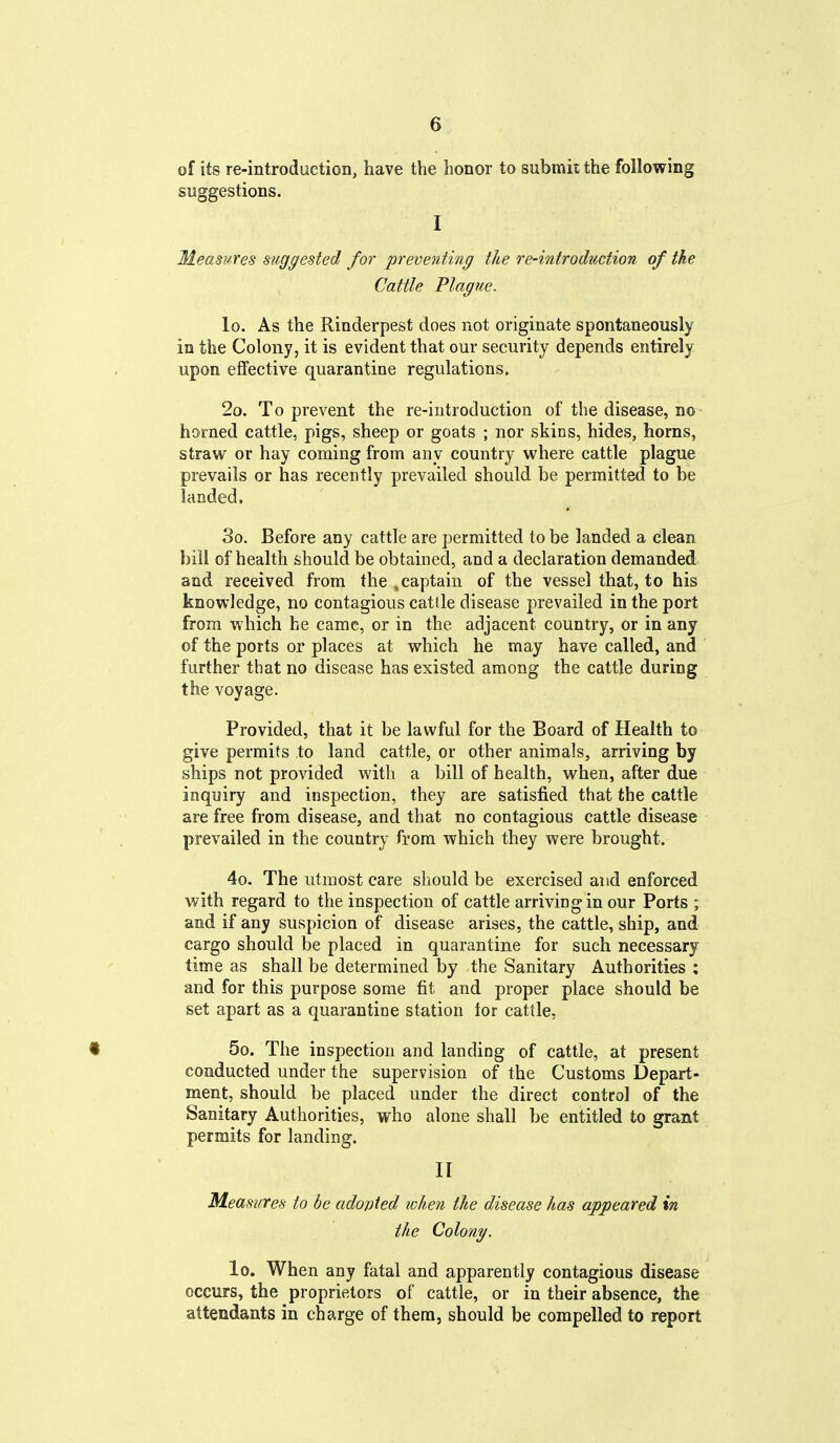 of its re-introduction, have the honor to submit the following suggestions. I Measures suggested for preventing the re-introduction of the Cattle Plague. lo. As the Rinderpest does not originate spontaneously in the Colony, it is evident that our security depends entirely upon effective quarantine regulations. 2o. To prevent the re-introduction of the disease, no homed cattle, pigs, sheep or goats ; nor skins, hides, horns, straw or hay coming from any country where cattle plague prevails or has recently prevailed should be permitted to be landed. So. Before any cattle are permitted to be landed a clean bill of health should be obtained, and a declaration demanded and received from the ,captain of the vessel that, to his knowledge, no contagious cattle disease prevailed in the port from which he came, or in the adjacent country, or in any of the ports or places at which he may have called, and further that no disease has existed among the cattle during the voyage. Provided, that it be lawful for the Board of Health to give permits to land cattle, or other animals, arriving by ships not provided with a bill of health, when, after due inquiry and inspection, they are satisfied that the cattle are free from disease, and that no contagious cattle disease prevailed in the country from which they were brought. 4o. The utmost care should be exercised and enforced with regard to the inspection of cattle arriving in our Ports ; and if any suspicion of disease arises, the cattle, ship, and cargo should be placed in quarantine for such necessary time as shall be determined by the Sanitary Authorities ; and for this purpose some fit and proper place should be set apart as a quarantine station tor cattle, • 5o. The inspection and landing of cattle, at present conducted under the supervision of the Customs Depart- ment, should be placed under the direct control of the Sanitary Authorities, who alone shall be entitled to grant permits for landing. II Measures to be adojjted when the disease has appeared in the Colony. lo. When any fatal and apparently contagious disease occurs, the proprietors of cattle, or in their absence, the attendants in charge of them, should be compelled to report