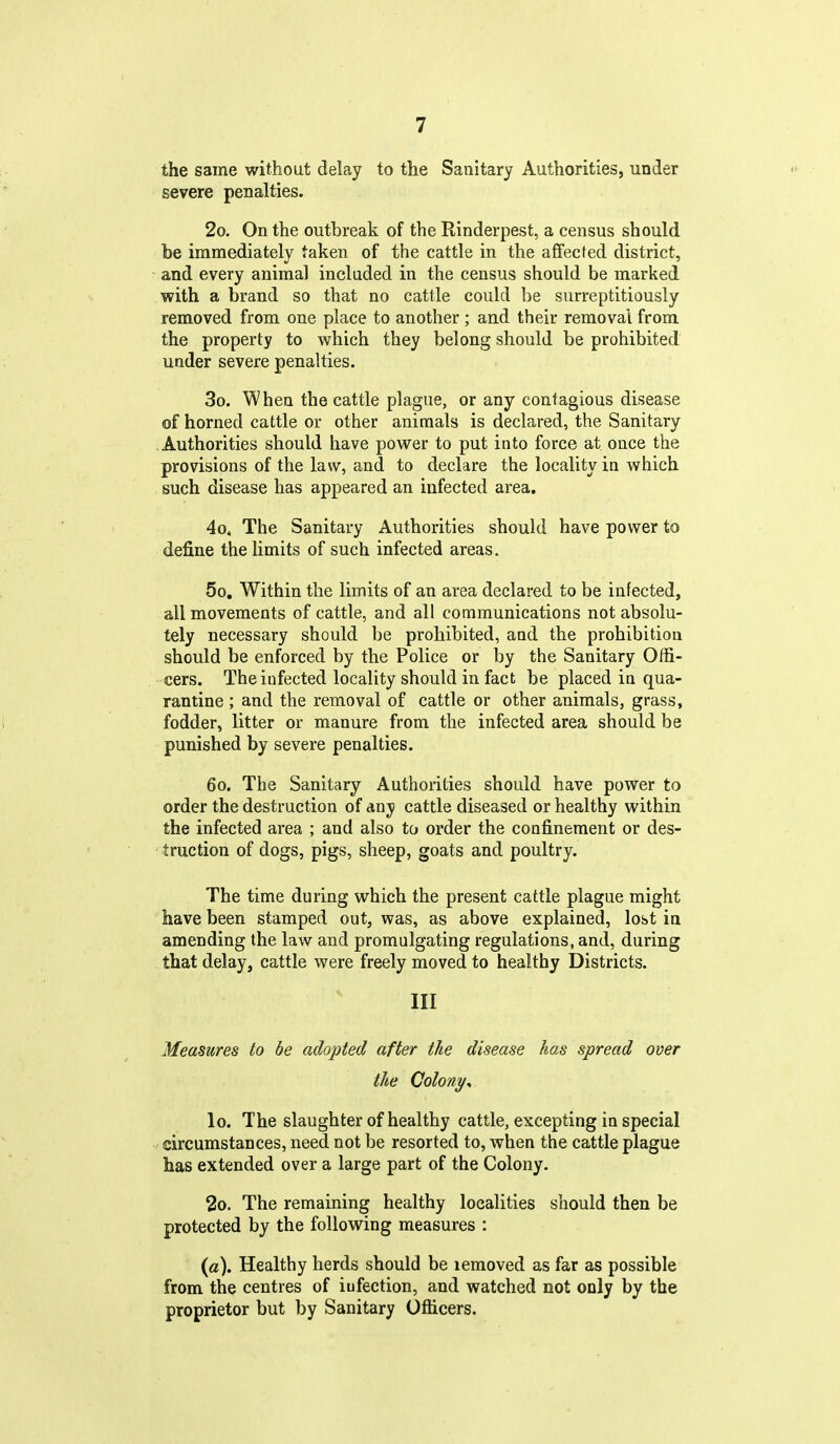 the same without delay to the Sanitary Authorities, under severe penalties. 2o. On the outbreak of the Rinderpest, a census should be immediately taken of the cattle in the affected district, and every animal included in the census should be marked with a brand so that no cattle could be surreptitiously removed from one place to another ; and their removal from the property to which they belong should be prohibited under severe penalties. 3o. When the cattle plague, or any contagious disease of horned cattle or other animals is declared, the Sanitary Authorities should have power to put into force at once the provisions of the law, and to declare the locality in which such disease has appeared an infected area. 4o. The Sanitary Authorities should have power to define the limits of such infected areas. 5o, Within the limits of an area declared to be infected, all movements of cattle, and all communications not absolu- tely necessary should be prohibited, and the prohibition should be enforced by the Police or by the Sanitary Offi- cers. The infected locality should in fact be placed in qua- rantine ; and the removal of cattle or other animals, grass, fodder, litter or manure from the infected area should be punished by severe penalties. 60. The Sanitary Authorities should have power to order the destruction of any cattle diseased or healthy within the infected area ; and also to order the confinement or des- truction of dogs, pigs, sheep, goats and poultry. The time during which the present cattle plague might have been stamped out, was, as above explained, lost in amending the law and promulgating regulations, and, during that delay, cattle were freely moved to healthy Districts. Ill Measures to be adopted after the disease has spread over the Colony^ lo. The slaughter of healthy cattle, excepting in special circumstances, need not be resorted to, when the cattle plague has extended over a large part of the Colony. 2o. The remaining healthy localities should then be protected by the following measures : (a). Healthy herds should be lemoved as far as possible from the centres of iufection, and watched not only by the proprietor but by Sanitary Officers.