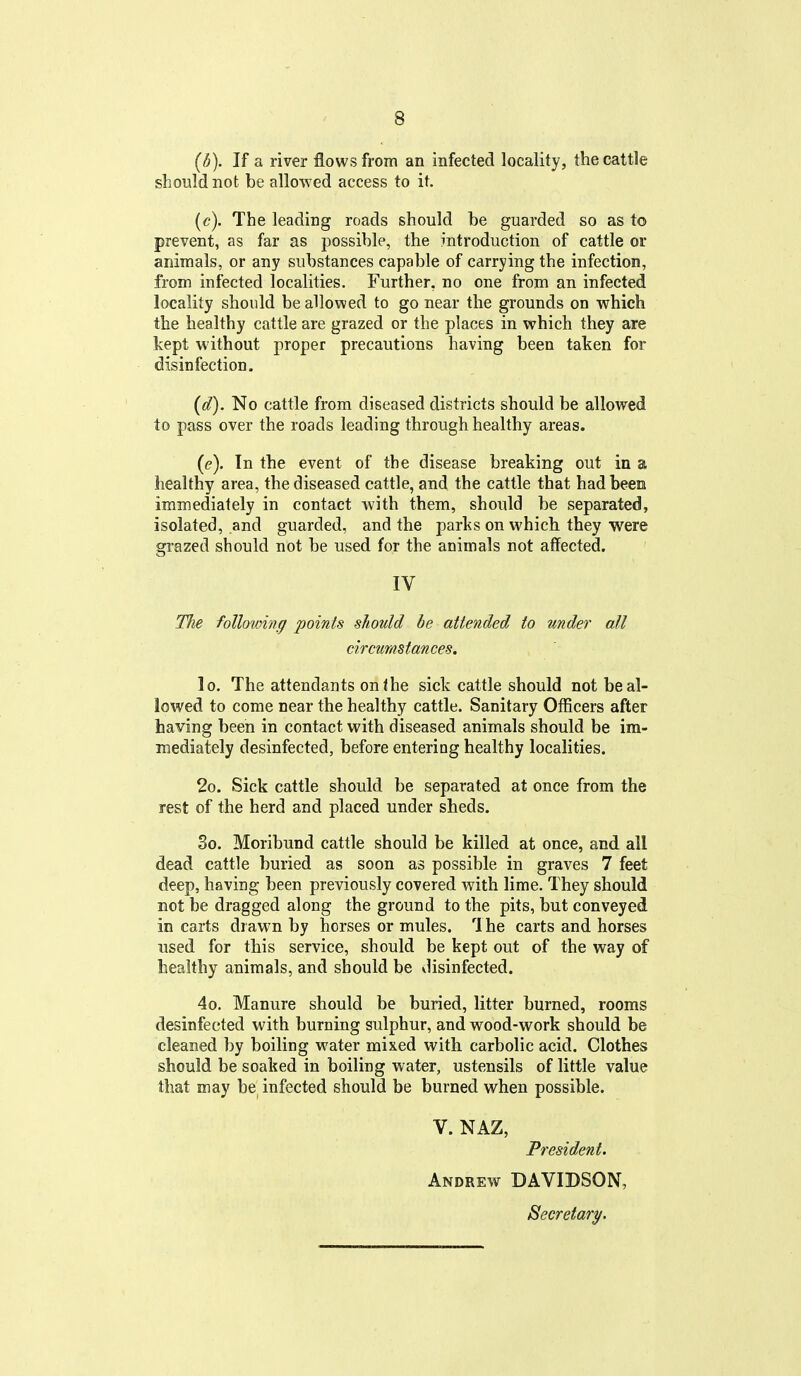 (5). If a river flows from an infected locality, the cattle should not be allowed access to it. (e). The leading roads should be guarded so as to prevent, as far as possible, the introduction of cattle or animals, or any substances capable of carrying the infection, from infected localities. Further, no one from an infected locality should be allowed to go near the grounds on which the healthy cattle are grazed or the places in which they are kept without proper precautions having been taken for disinfection. (d) . No cattle from diseased districts should be allowed to pass over the roads leading through healthy areas. (e) . In the event of the disease breaking out in a healthy area, the diseased cattle, and the cattle that had been immediately in contact with them, should be separated, isolated, and guarded, and the parks on which they were grazed should not be used for the animals not affected. IV 17ie following points should be attended to under all circumstances. lo. The attendants on the sick cattle should not be al- lowed to come near the healthy cattle. Sanitary Officers after having been in contact with diseased animals should be im- mediately desinfected, before entering healthy localities. 2o. Sick cattle should be separated at once from the rest of the herd and placed under sheds. 3o. Moribund cattle should be killed at once, and all dead cattle buried as soon as possible in graves 7 feet deep, having been previously covered with lime. They should not be dragged along the ground to the pits, but conveyed in carts drawn by horses or mules. The carts and horses used for this service, should be kept out of the way of healthy animals, and should be disinfected. 4o. Manure should be buried, litter burned, rooms desinfected with burning sulphur, and wood-work should be cleaned by boiling water mixed with carbolic acid. Clothes should be soaked in boiling water, ustensils of little value that may be infected should be burned when possible. V. NAZ, President. Andrew DAVIDSON, Secretary.