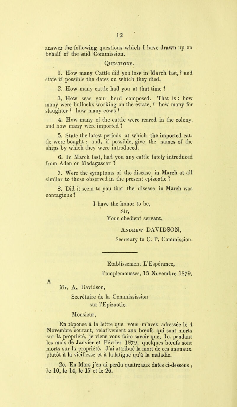 answer the following questions whicli I have drawn up on behalf of the said Commission. Questions. 1. How many Cattle did you lose in March last,] and state if possible the dates on whicli they died. 2. How many cattle had you at that time 1 3. How was your herd composed. That is : how many were bullocks working on the estate, ] how many for slaughter '? how many cows 1 4. How many of the cattle were reared in the colony, and how many were imported 1 5. State the latest periods at which the imported cat- tle were bought ; and, if possible, give the names of the ships by which they were introduced. 6. In March last, had you any cattle lately introduced from Aden or Madagascar 1 7. Were the symptoms of the disease in March at all similar to those observed in the present epizootic '? 8. Did it seem to you that the disease in March was contagious 1 I have the honor to be, Sir, Your obedient servant, Andrew DAVIDSON, Secretary to C. P. Commission. Etablissement L'Esperance, Pamplemousses, 15 Novembre 1879. A Mr. A. Davidson, Secretaire de la Commissission sur I'Epizootie. Monsieur, En reponse a la lettre que vous m'avez adressee le 4 Novembre courant, relativement aux boeufs qui sont morts sur la propriete, je viens vous faire savoir que, lo. pendant les mois de Janvier et Fevrier 1879, quelques bceufs sont morts sur la propriete. J'ai attribue la mort de ces animaux plutot a la vieillesse et a la fatigue qua la maladie. 2o. En Mars j'en ai perdu quatre aux dates ci-dessous ; le 10, le 14, le 17 et le 26.