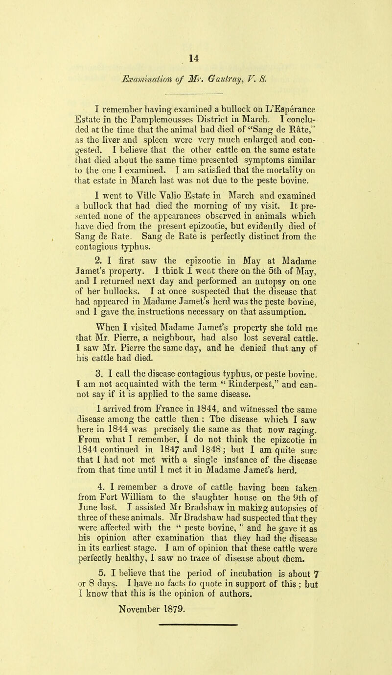 Examination of Mr. Gauiray^ V. S. I remember having examined a bullock on L'Esperance Estate in the Pamplemousses District in March. I conclu- ded at the time that the animal had died of San^ de E-ate, as the liver and spleen were very much enlarged and con- gested. I believe that the other cattle on the same estate that died about the same time presented symptoms similar to the one I examined. I am satisfied that the mortality on that estate in March last was not due to the peste bovine. I went to Ville Valio Estate in March and examined a bullock that had died the morning of my visit. It pre- sented none of the appearances observed in animals which have died from the present epizootic, but evidently died of Sang de Rate. Sang de Rate is perfectly distinct from the contagious typhas. 2. I first saw the epizootic in May at Madame Jamet's property. I think I went there on the 5th of May, and I returned next day and performed an autopsy on one of her bullocks. I at once suspected that the disease that had appeared in Madame Jamet's herd was the peste bovine, and 1 gave the instructions necessary on that assumption. When I visited Madame Jamet's property she told me that Mr, Pierre, a neighbour, had also lost several cattle. I saw Mr. Pierre the same day, and he denied that any of his cattle had died. 3. I call the disease contagious typhus, or peste bovine. I am not acquainted with, the term  Rinderpest, and can- not say if it is applied to the same disease. I arrived from France in 1844, and witnessed the same disease among the cattle then : The disease which I saw here in 1844 was precisely the same as that now raging. From what I remember, 1 do not think the epizcotie in 1844 continued in 1847 and 1848; but I am quite sure that 1 had not met with a single instance of the disease from that time until I met it in Madame Jamet's herd. 4. I remember a drove of cattle having been taken from Fort William to the slaughter house on the 9th of June last. I assisted Mr Bradshaw in making autopsies of three of these animals. Mr Bradshaw had suspected that they were affected with the  peste bovine,  and he gave it as his opinion after examination that they had the disease in its earliest stage. I am of opinion that these cattle were perfectly healthy, I saw no trace of disease about chem. 5. I believe that the period of incubation is about 7 or 8 days. I have no facts to quote in support of this ; but I know that this is the opinion of authors. November 1879.