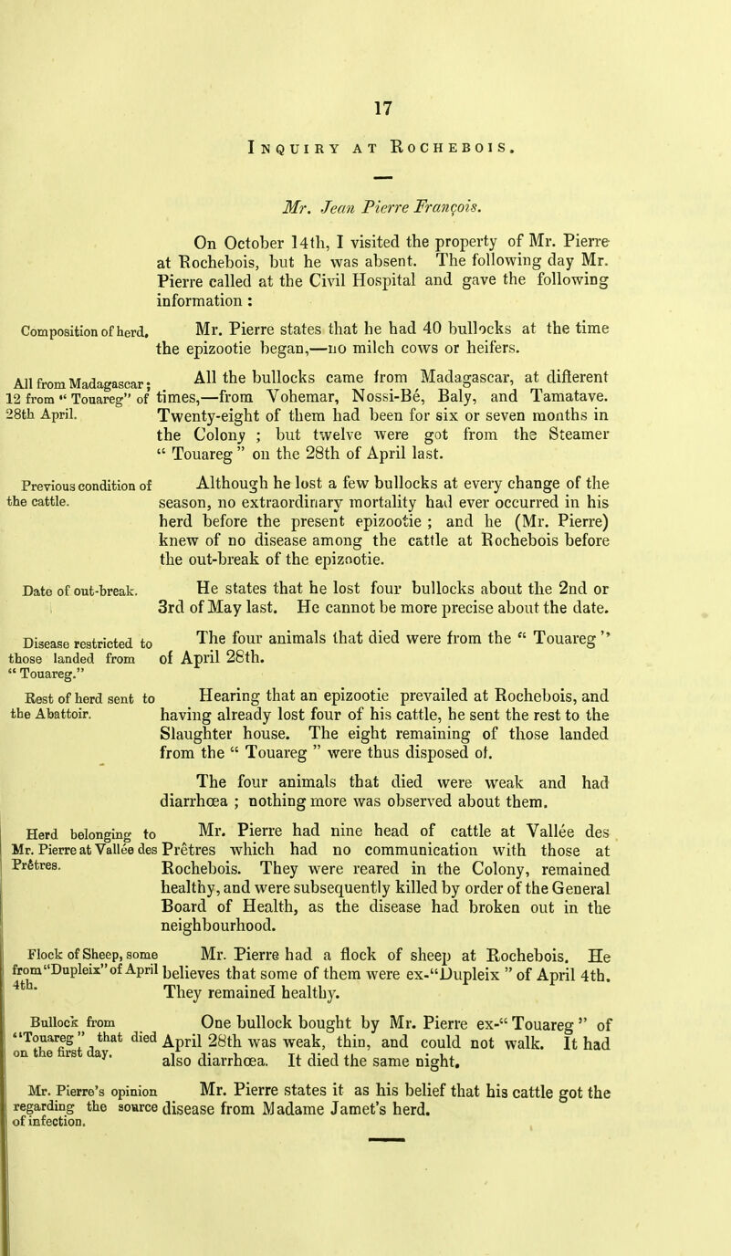 Inquiry at Rochebois, Mr. Jean Pierre Francois. On October l4th, I visited the property of Mr. Pierre at Rochebois, but he was absent. The following day Mr. Pierre called at the Civil Hospital and gave the following information: Composition of herd. Mr. Pierre states that he had 40 bullocks at the time the epizootic began,—no milch cows or heifers. All from Madagascar; All the bullocks came from Madagascar, at diflerent 12 from Touareg of times,—from Vohemar, Nossi-Be, Baly, and Tamatave. 28th April. Twenty-eight of them had been for six or seven months in the Colony ; but twelve were got from the Steamer  Touareg on the 28th of April last. Previous condition of Although he lost a few bullocks at every change of the the cattle. season, no extraordinary mortality had ever occurred in his herd before the present epizootic ; and he (Mr. Pierre) knew of no disease among the cattle at Rochebois before the out-break of the epizootic. Date of out-break. He states that he lost four bullocks about the 2nd or 3rd of May last. He cannot be more precise about the date. Disease restricted to '^^^ ^0^^' animals that died were from the  Touareg those landed from of April 28th.  Touareg. Rest of herd sent to Hearing that an epizootie prevailed at Rochebois, and the Abattoir. having already lost four of his cattle, he sent the rest to the Slaughter house. The eight remaining of those landed from the  Touareg  were thus disposed of. The four animals that died were weak and had diarrhoea ; nothing more was observed about them. Herd belonging to Mr. Pierre had nine head of cattle at Vallee des Mr. Pierre at Vallee des Pretres which had no communication with those at Rochebois. They were reared in the Colony, remained healthy, and were subsequently killed by order of the General Board of Health, as the disease had broken out in the neighbourhood. Flock of Sheep, some Mr. Pierre had a flock of sheep at Rochebois. He omDupleixof April believes that some of them were ex-Dupleix  of April 4th. They remained healthy. Bullock from One bullock bought by Mr. Pierre ex- Touareg  of Tn thr&st da*** ^'^^ '^P^^^ ^^^^ ^^^ ^^^^^ on e rs ay. ^^^^ diarrhoea. It died the same night, Mr. Pierre's opinion Mr. Pierre states it as his belief that bis cattle got the regarding the source disease from Madame Jamet's herd, of infection.