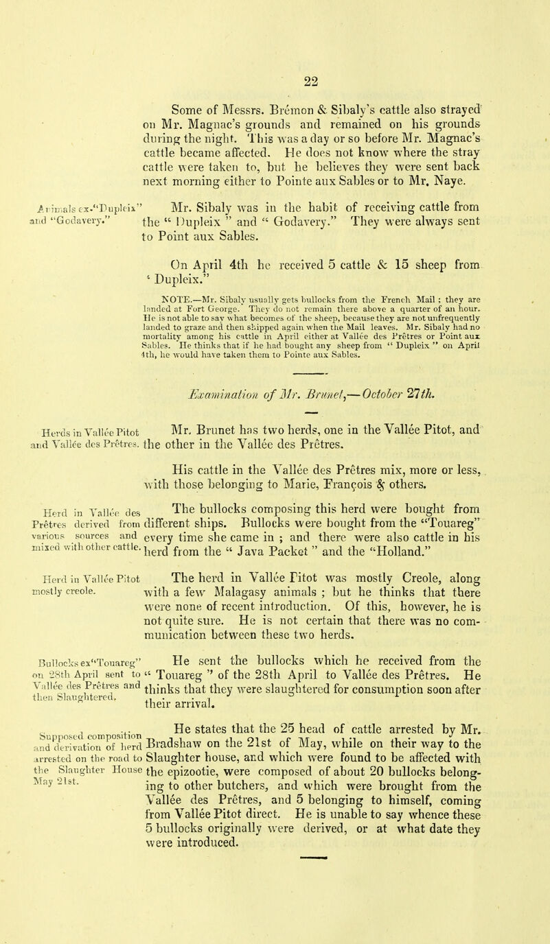 Some of Messrs. Bremon &. Sibaly's cattle also strayed' on Mr. Magnac's grounds and remained on his grounds during the night. This was a day or so before Mr. Magnac's cattle became affected. He does not know where the stray cattle were taken to, but he believes they were sent back next morning either to Pointe aux Sables or to Mr, Naye. iriD.alsex.'Tuplcis Mr. Sibaly was in the habit of receiving cattle from and Godavery. the  Dupleix  and  Godavery. They were always sent to Point aux Sables. On April 4th he received 5 cattle & 15 sheep from ' Dupleix. NOTE.—Mr. Sibaly usually gets bullocks from the French Mail ; they are landed at Fort George. They do not remain there above a quarter of an hour, lie is not able to say what becomes of the sheep, because they are not unfrequently landed to graze and then shipped again when the Mail leaves. Mr. Sibaly had no mortality among his cattle in April either at Vallee des Pretres or Point aux Sables. He thinks that if he had bought any sheep from  Dupleix.  on April 4th, he would have taken them to Pointe aux Sables. Examination of Mr. Brimet^—October ^Ith. Herds in Vallte Pitot Mr. Brunet has two herds, one in the Vallee Pitot, and and Yallee des Pretres. the other in the Vallee des Pretres. His cattle in the Vallee des Pretres mix, more or less, with those belonging to Marie, Francois others. Herd in Vallee des The bullocks composing this herd were bought from Pretres derived from different ships. Bullocks Were bought from the Touareg various sources and every time she came in ; and there were also cattle in his mixed with other cattle, j^g^.^ ^^^^ » j^^^^ Packet  and the Holland. Herd in Vallee Pitot The herd in Vallee Pitot was mostly Creole, along mostly Creole. -^vith a fe\v Malagasy animals ; but he thinks that there were none of recent introduction. Of this, however, he is not quite sure. He is not certain that there was no com- munication between these two herds. BullocksexTouareg He sent the bullocks which he received from the on '2Sth April^ sent to « Touareg '' of the 28th April to Vallee des Pretres. He Vallee des Pretres and thinks that they were slaughtered for consumption soon after then Slaiio-htered, .1 • • i their arrival. s d IT osition states that the 25 head of cattle arrested by Mr. and dmvation of herd Bradshaw on the 21st of May, while on their way to the arrested on the road to Slaughter house, and which Avere found to be affected with the Slaughter House the epizootie, Were composed of about 20 bullocks belong- May 21st. -j^^ other butchers, and which were brought from the Vallee des Pretres, and 5 belonging to himself, coming from Vallee Pitot direct. He is unable to say whence these 5 bullocks originally were derived, or at what date they were introduced.