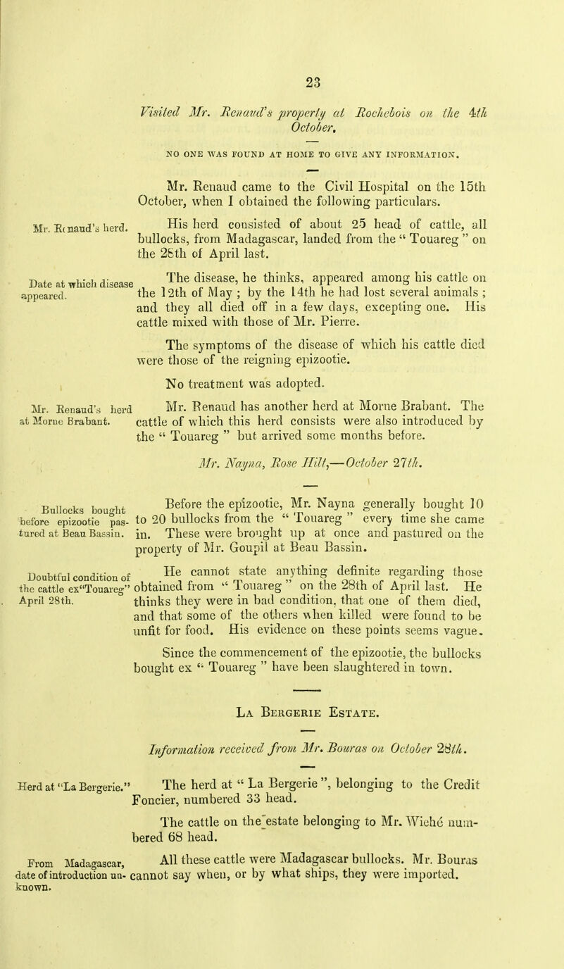 Visited Mr. RenamVs projjerfi/ at RocJichois on iJie 4ith October, NO ONE WAS FOUND AT HOME TO GIVE ANY INFORMATION. Mr. Renaiid came to the Civil Hospital on the 15th October, when I obtained the following particulars. Mr. E( Hand's herd. His herd consisted of about 25 head of cattle, all bullocks, from Madagascar, landed from the  Touareg  on the 25th of April last. Date at which disease disease, he thinks, appeared among his cattle on appeared. the l2th of May ; by the 14th he had lost several animals ; and they all died off in a few days, excepting one. His cattle mixed with those of Mr. Pierre. The symptoms of the disease of which his cattle died were those of the reigning epizootic. No treatment was adopted. Mr. Eenaud's herd Mr. Benaud has another herd at Morne Brabant. The at Morne Brabant. cattle of which this herd consists were also introduced by the  Touareg  but arrived some months before. Mr. Nar/na, Rose Hilt,—October 21tli, Bullocks bought Before the epizootic, Mr. Nayna generally bought 10 before epizootic pas- to 20 bullocks from the  Touareg  every time she came tared at Beau Bassin. in. These were brought up at once and pastured on the property of Mr. Goupil at Beau Bassin. Doubtful condition of He cannot state anything definite regarding those the cattle exTouareg obtamed from  iouareg on tlie 2»th of April last. He April 28th. thinks they were in bad condition, that one of them died, and that some of the others when killed were found to be unfit for food. His evidence on these points seems vague. Since the commencement of the epizootie, the bullocks bought ex  Touareg  have been slaughtered in town. La Bergerie Estate. Information, received from Mr. Bouras on October 2>itlt. Herd at La Bergerie. The herd at  La Bergerie, belonging to the Credit Foncier, numbered 33 head. The cattle on the^estate belonging to Mr. Wiehe num- bered 68 head. Prom Madao'ascar, All these cattle were Madagascar bullocks. Mr. Bouras dateofintroductton ua- cannot say when, or by what ships, they were imported, known.