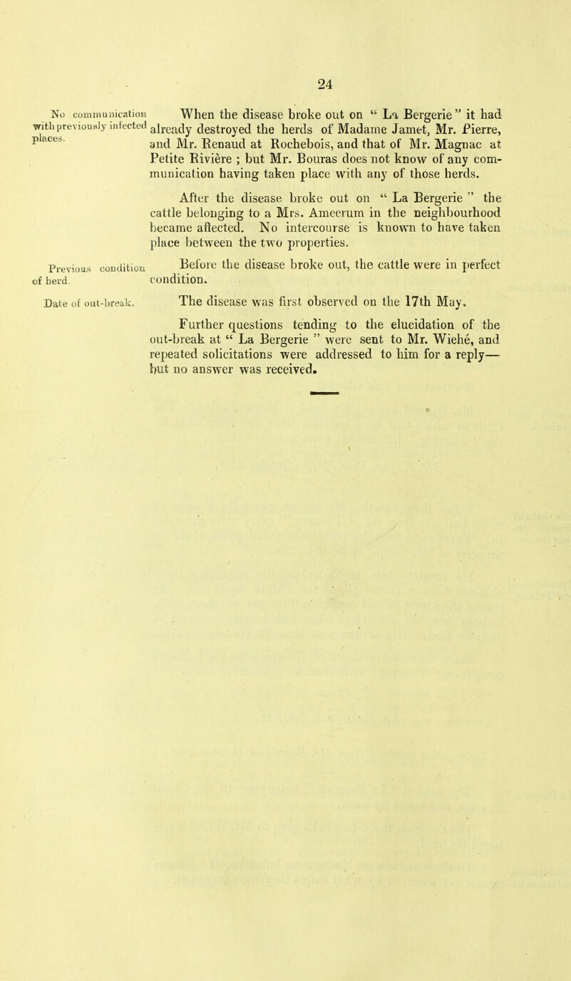No communicatioii When the disease broke out on  La Bergerie  it had with previously infected alyg^jy destroyed the herds of Madame Jamet, Mr. Pierre, and Mr. Renaud at Rochebois, and that of Mr. Magnac at Petite Riviere ; but Mr. Bouras does not know of any com- munication having taken place with any of those herds. After the disease broke out on  La Bergerie  the cattle belonging to a Mrs. Ameerum in the neighliourhood became aftected. No intercourse is known to have taken place between the two properties. Previous condition Before the disease broke out, the cattle were in perfect of herd Condition. Date of out-break. The disease was first observed on the 17th May. Further questions tending to the elucidation of the out-break at  La Bergerie  were sent to Mr. Wiehe, and repeated solicitations were addressed to him for a reply—■ but no answer was received.