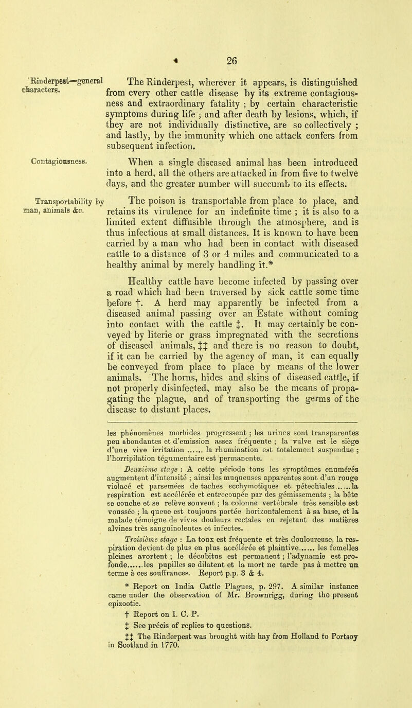 'Rinderpest—general The Rinderpest, wherever it appears, is distinguished characters. fYova every other cattle disease by its extreme contagious- ness and extraordinary fatality ; by certain characteristic symptoms during life ; and after death by lesions, which, if they are not individually distinctive, are so collectively ; and lastly, by the immunity which one attack confers from subsequent infection. Contagiousness. When a single diseased animal has been introduced into a herd, all the others are attacked in from five to twelve days, and the greater number will succumb to its effects. Transportability by The poison is transportable from place to place, and man, animals &c. retains its yirulence tor an indefinite time ; it is also to a limited extent diffusible through the atmosphere, and is thus infectious at small distances. It is known to have been carried by a man who had been in contact with diseased cattle to a distance of 3 or 4 miles and communicated to a healthy animal by merely handling it.* Healthy cattle have become infected by passing over a road which had been traversed by sick cattle some time before A herd may apparently be infected from a diseased animal passing over an Estate without coming into contact with the cattle J. It may certainly be con- veyed by literie or grass impregnated with the secretions of diseased animals, XX and there is no reason to doubt, if it can be carried by the agency of man, it can equally be conveyed from place to place by means of the lower animals. The horns, hides and skins of diseased cattle, if not properly disinfected, may also be the means of propa- gating the plague, and of transporting the germs of the disease to distant places. les phenomenes morbides progressent ; les urines sont transparentes peu abondantes et d'emission assez frequeute ; la vulve est le siege d'une vive irritation la rbumination est totalement suspendue ; rhorripilation tegumentaire est permanente. Deuxieme stage : A cette periode tons les syraptomes enumeres angmentent d'intensite ; ainsi les muqueuses apparentes sont d'ua rouge violace et parsemees de taches ecchyraotiques et petecbiales la respiration est acceleree et entrecoupee par des gemissements ; la bete se coucbe et se releve souvent ; la colonne vertebrate tres sensible est voussee ; la queue est toujours portee liorizontalement a sa base, et la malade temoigne de vives douleurs rectales en rejetant des matieres alvines tres sanguinolentes et infectes. Troisieme stage : La toux est frequente et tres douloureuse, la res- piration devient de plus en plus acceleree et plaintive les femelles pleines avortent ; le decubitus est permanent ; I'adynamie est pro- fonde les pupilles se dilatent et la mort ne tarde pas a mettre uu terme a ces souffrances. Eeport p.p. 3 & 4. * Report on India Cattle Plagues, p. 297. A similar instance came under the observation of Mr. Brownrigg, during the present epizootic. t Report on I. C. P. X See precis of replies to questions. XX The Rinderpest was brought with hay from Holland to Portsoy in Scotland in 1770.
