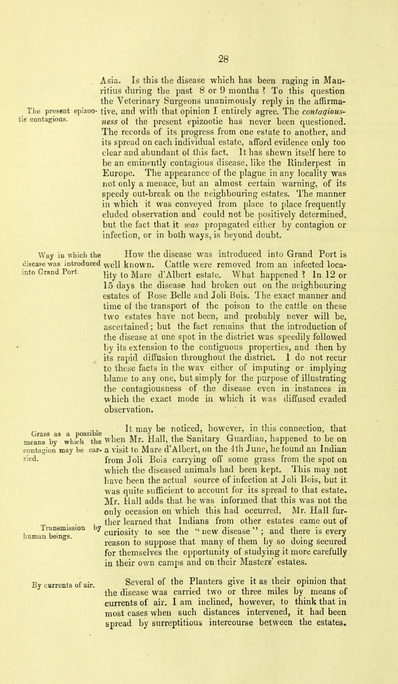 . Asia. Is this the disease which has been raging in Mau- ritius during the past 8 or 9 months To this question the Veterinary Surgeons unanimously reply in the affirma- The present epizoo- live, and with that opinion I entirely agree. The coniagious- he contagious. ^ggg q{ ^]^e present epizootie has never been questioned. The records of its progress from one estate to another, and its spread on each individual estate, afford evidence only too clear and abundant of this fact. It has shewn itself here to be an eminently contagious disease, like the Rinderpest in Europe. The appearance of the plague in any locality was not only a menace, but an almost certain warning, of its speedy out-break on the neighbouring estates. The manner in which it was conveyed irom place to place frequently eluded observation and could not be positively determined, but the fact that it was propagated either by contagion or infection, or in both ways, is beyond doubt. Way in which the How the disease was introduced into Grand Port is disease was introduced YYgii known. Cattle were removed Irom an infected loca- into Grand Port. ^-^^ d'Albert estate. What happened ^ In 12 or 15 days the disease had broken out on the neighbouring estates of Eose Belle and Joli Bois. The exact manner and time of the transport of the poison to the cattle on these two estates have not been, and probably never will be, ascertained; but the fact remains that the introduction of the disease at one spot in the district was speedily followed by its extension to the contiguous properties, and then by its rapid diffusion throughout the district. 1 do not recur to these facts in the wav either of imputing or implying blame to any one, but simply for the purpose of illustrating the contagiousness of the disease even in instances in which the exact mode in which it was diffused evaded observation. Grass as a ossible ^'^^ ^® noticed, however, in this connection, that means^y* whicWhe when Mr. Hall, the Sanitary Guardian, happened to be on contagion may be car- a visit to Mare d'Albert, on the -Ith June, he found an Indian lied. from Joli Bois carrying off some grass from the spot on which the diseased animals had been kept. This may not have been the actual source of infection at Joli Bois, but it was quite sufficient to account for its spread to that estate. Mr. Hall adds that he was informed that this was not the only occasion on which this had occurred. Mr. Hall fur- ther learned that Indians from other estates came out of Transmission by . •  new disease ; and there is every human bemgs. ^ J i i • i reason to suppose that many or them by so doing secured for themselves the opportunity of studying it more carefully in their own camps and on their Masters' estates. By currents of air. Several of the Planters give it as iheir opinion that the disease was carried two or three miles by means of currents of air. I am inclined, however, to think that in most cases when such distances intervened, it had been spread by surreptitious intercourse between the estates.