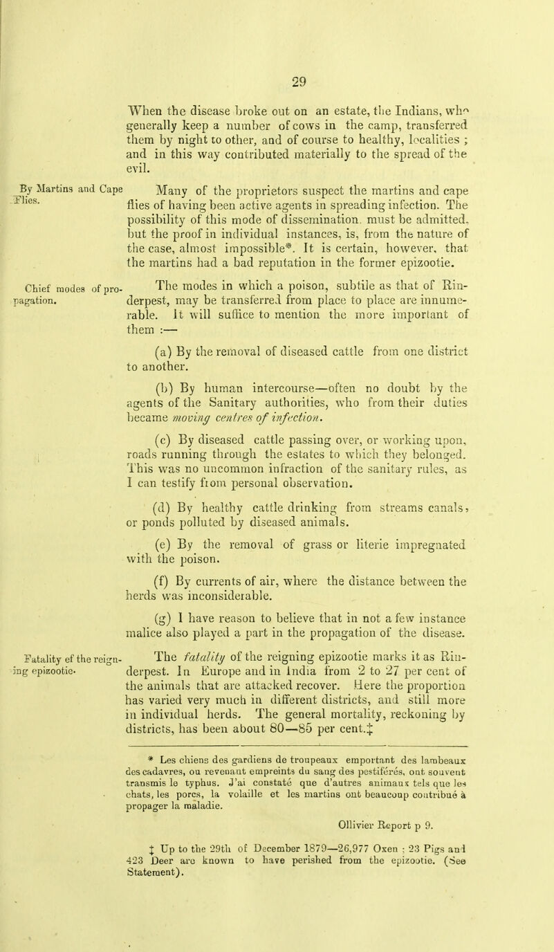 When the disease broke out on an estate, tiie Indians, wh'^ generally keep a number of cows in the camp, transferred them by night to other, aod of course to healthy, localities ; and in this way contributed materially to the spread of the evil. ^By Martins and Cape Many of the proprietors suspect the martins and cape flies of having been active agents in spreading infection. The possibility of this mode of dissemination, must be admitted, but the proof in individual instances, is, from the nature of the case, almost impossible*. It is certain, however, that the martins had a bad reputation in the former epizootic. Chief modes of pro- The modes in which a poison, subtile as that of Rin- pagation. derpest, may be transferred from place to place are innume- rable. It will suffice to mention the more important of them :— (a) By the removal of diseased cattle from one district to another, (b) By human intercourse—often no doubt by the agents of the Sanitary authorities, who from their duties became momng centres of infection. (c) By diseased cattle passing over, or v/orking upon, 1 roads running through the estates to which they belonged. This was no uncommon infraction of the sanitary rules, as I can testify fiom personal observation. (d) By healthy cattle drinking from streams canals 5 or ponds polluted by diseased animals. (e) By the removal of grass or literie impregnated with the poison. (f) By currents of air, where the distance between the herds was inconsiderable. (g) 1 have reason to believe that in not a few instance malice also played a part in the propagation of the disease. I'atality ef the reign- The fatality of the reigning epizootic marks it as R,iii- jng epizoofcie. derpest. In Europe and in India from 2 to 27 per cent 01 the animals that are attacked recover. Here the proportion has varied very much in different districts, and still more in individual herds. The general mortality, reckoning by districts, has been about 80—85 per cent.:[: * Les chiens dos gardiens de troupeaux empottant des lambeaux descadavres, ou revenaut empreints du saug des pestiferes, onh souvent transmis le typhus. J'ai constate que d'autres animaux tels que les chats, les pores, la volaille et les martins out beaucoup coutribuo a propager la raaladie. Ollivier Report p 9. X Up to the 29th o£ December 1879—26,977 Oxen : 23 Pigs and 423 Deer arc known to have perished from the epizootie. (See Sta,teraent).