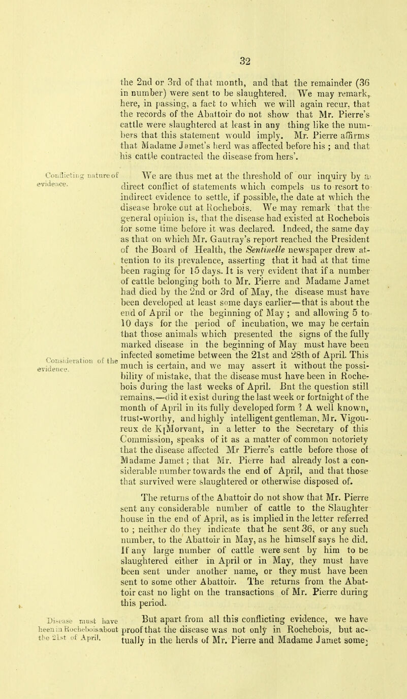 the 2nd or 3rd of that month, and that tlie remainder (36 in number) were sent to be slaughtered. We may remark^ here, in passing, a fact to which we will again recur, that the records of the Abattoir do not show that Mr, Pierre's cattle were slaughtered at least in any thing like the num- bers that this statement would imply. Mr. Pierre affirms tliat Madame Jamet's herd was affected before his ; and that his cattle contracted the disease from liers'. Coriflietitig nature of We are tbus met at the threshold of our inr[Miry by a' eviaeace. direct conflict of statements which compels us to resort to indirect evidence to settle, if possible, the date at which the disease broke out at Hochebois. We may remark that the general opinion is, that the disease had existed at Rochebois for some time before it was declared. Indeed, the same day as that on which Mr, Gautray's report reached the President of the Board of Health, the Sentinelle newspaper drew at- tention to its prevalence, asserting that it had at that time been raging for 15 days. It is very evident that if a number of cattle belonging both to Mr, Pierre and Madame Jamet had died by the 2nd or 3rd of May, the disease must have been developed at least some days earlier—that is about the end of April or the beginning of May ; and alloAving 5 to 10 days for the period of incubation, we may be certain that those animals which presented the signs of the fully marked disease in the beginning of May must have been ^ -, infected sometime between the 2lst and 28th of April. This 'Loiisiiaeration oi the i • j_ • i ^ -^^ -.ii - ri evidence mucli IS certain, and we may assert it without the possi- bility of mistake, that the disease must have been in Roche- bois during the last weeks of April. Bnt the question still remains,—did it exist during the last week or fortnight of the month of April in its fully developed form ? A well known, trust-worthy, and highly intelligent gentleman, Mr. Vigou- reux de K[Morvant, in a letter to the Secretary of this Commission, speaks of it as a matter of common notoriety that the disease affected Mr Pierre's cattle before thos^ of Madame Jamet; that Mr. Pierre had already lost a con- siderable number towards the end of April, and that those that survived were slaughtered or otherwise disposed of. The returns of the Abattoir do not show that Mr. Pierre sent any considerable number of cattle to the Slaughter house in the end of April, as is implied in the letter referred to ; neither do they indicate that he sent 36, or any such number, to the Abattoir in May, as he himself says he did. If any large number of cattle were sent by him to be slaughtered either in April or in May, they must have been sent under another name, or they must have been sent to some other Abattoir. The returns from the Abat- toir cast no light on the transactions of Mr. Pierre during this period. Di-ease mxxai liave But apart from all this conflicting evidence, we have heen in Eocbebois about proof that the disease was not only in Rochebois, but ac- tbe 2ist of April. tually in the herds of Mr. Pierre and Madame Jamet some_;
