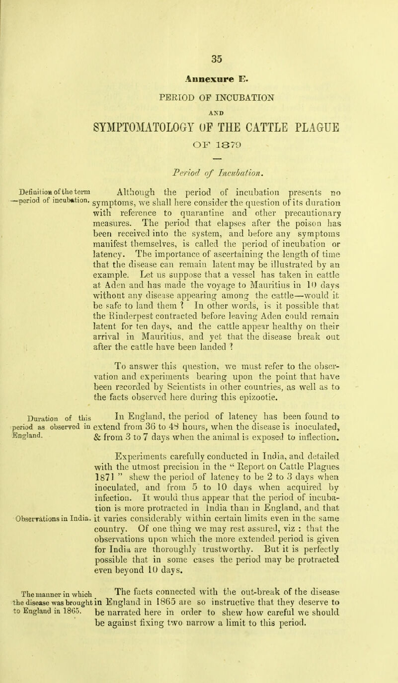 Annexure E. PERIOD OF INCUBATION AND SYMPTOMATOLOGY OF THE CATTLE PLAGUE OF 1870 Period of Incubation. DefiQiHoBoftheterm Although the period of incubation presents no —period of incubfttion. symptoms, we shall here consider the question uf its duration with reference to quarantine and other precautionary measures. The period that elapses after the poison has been received into the system, and before any symptoms manifest themselves, is called the period of incubation or latency. The importance of ascertaining the length of time that the disease can remain latent may be illustrated by an example. Let us suppose that a vessel has taken in cattle at Aden and has made the voyage to Mauritius in 10 days without any disease appearing among the cattle—would it be safe to land them % In other words, is it possible that the Rinderpest contracted before leaving Aden could remain latent for ten days, and the cattle appear healthy on their arrival in Mauritius, and yet that the disease breait out i after the cattle have been landed To answer this question, we must refer to the obser- vation and experhnents bearing upon the point that have been recorded by Scientists in other countries, as well as to the facts observed here during this epizootic. Duration of this In England, the period of latency has been found to period as observed in extend from 36 to 4S hours, when the disease is inoculated, England. ^ from 3 to 7 days when the animal is exposed to inflection. Experiments carefully conducted in India, and detailed with the utmost precision in the  Eeport on Cattle Plagues 1871  shew the period of latency to be 2 to 3 days when inoculated, and from 5 to 10 days when acquired by infection. It would thus appear that the period of incuba- tion is more protracted in India than in England, and that Observations in India, it varies considerably within certain limits even in the same country. Of one thing we may rest assureil, viz : that the observations upon which the more extended period is given for India are thoroughly trustworthy. But it is perfectly possible that in some cases the period may be protracted even beyond U) days. The manner in which The facts connected with the out-break of the disease the disease was brought in England in 1865 aie so instructive that they deserve to to England iu 18G5. be narrated here in order to shew how careful we should be against fixing two narrow a limit to this period.