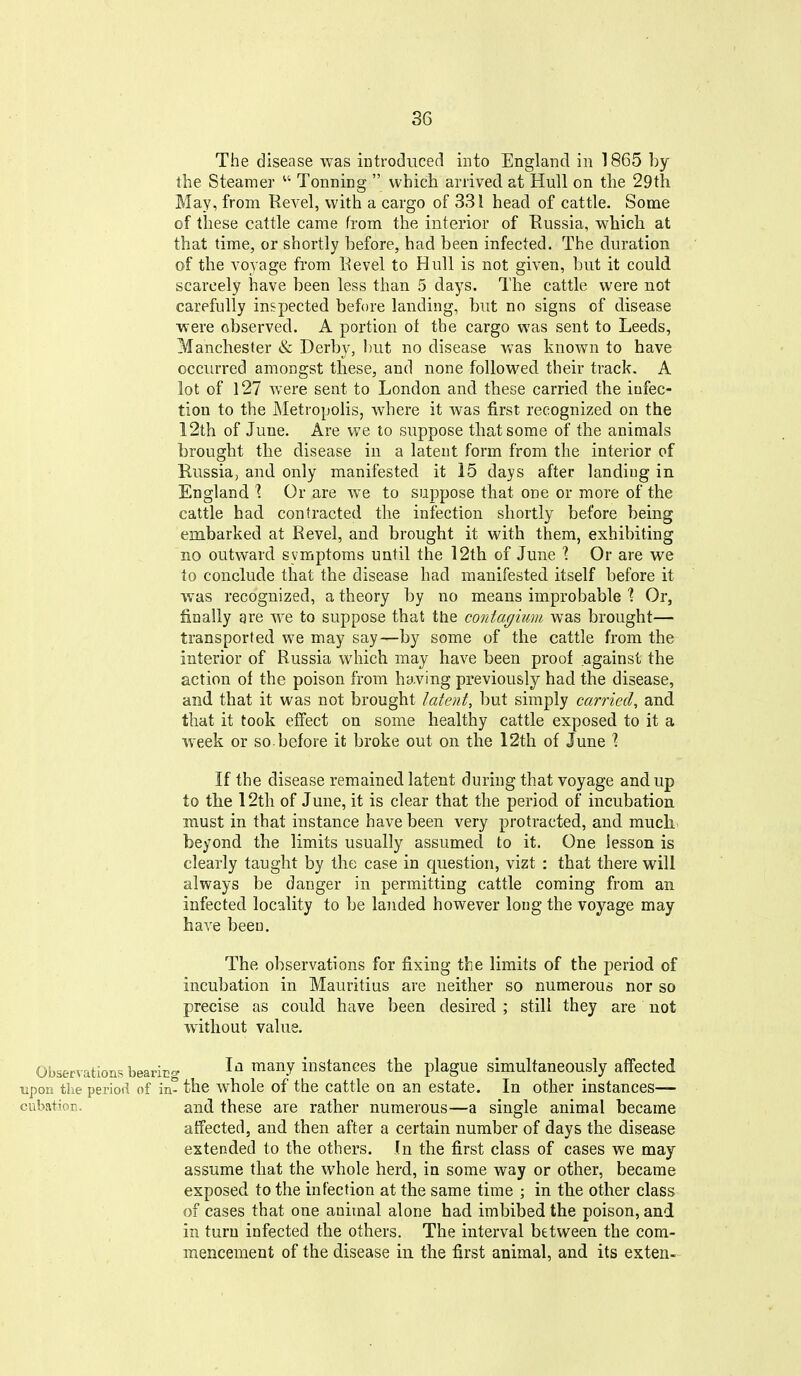 The disease was introduced into England in 1865 by the Steamer Tonning which arrived at Hull on the 29tli May, from Revel, with a cargo of 331 head of cattle. Some of these cattle came from the interior of Eussia, which at that time, or shortly before, had been infected. The duration of the voyage from Revel to Hull is not given, but it could scarcely have been less than 5 days. The cattle were not carefully inspected before landing, but no signs of disease were observed. A portion of the cargo was sent to Leeds, Manchester <& Derby, but no disease was known to have occurred amongst these, and none followed their track. A lot of l27 were sent to London and these carried the infec- tion to the Metropolis, where it was first recognized on the 12th of June, Are we to suppose that some of the animals brought the disease in a latent form from the interior of Russia, and only manifested it 15 days after landing in England 1. Or are w^e to suppose that one or more of the cattle had contracted the infection shortly before being embarked at Revel, and brought it with them, exhibiting no outward symptoms until the 12th of June 1 Or are we lo conclude that the disease had manifested itself before it was recognized, a theory by no means improbable 1 Or, finally gre we to suppose that the contagiimi was brought— transported we may say—by some of the cattle from the interior of Russia which may have been proof against the action of the poison from having previously had the disease, and that it was not brought latent, but simply carried^ and that it took effect on some healthy cattle exposed to it a week or so before it broke out on the 12th of June % If the disease remained latent during that voyage and up to the 12th of June, it is clear that the period of incubation must in that instance have been very protracted, and much, beyond the limits usually assumed to it. One lesson is clearly taught by the case in question, vizt : that there will always be danger in permitting cattle coming from an infected locality to be landed however long the voyage may have been. The observations for fixing the limits of the period of incubation in Mauritius are neither so numerous nor so precise as could have been desired ; still they are not without value. Observations beariEof In many instances the plague simultaneously affected upon the period of in- the whole of the cattle on an estate. In other instances— cubation. and these are rather numerous—a single animal became affected, and then after a certain number of days the disease extended to the others. In the first class of cases we may assume that the whole herd, in some way or other, became exposed to the infection at the same time ; in the other class of cases that one animal alone had imbibed the poison, and in turn infected the others. The interval between the com- mencement of the disease in the first animal, and its exten-