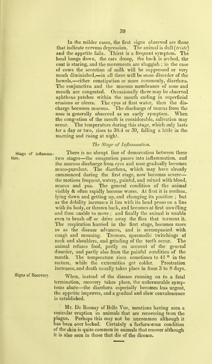 In the milder cases, the first signs observed are those that indicate nervous depression. The animal is dull [iriste) and the appetite fails. Thirst is a frequent symptom. The head hangs down, the ears droop, the back is arched, the coat is staring, and the movements are sluggish ; in the case of covers the secretion of milk will be suppressed or very much diminished,—in all there will be soine disorder of the bowels,—either constipation or more commonly, diarrhoea. The conjunctiva and the mucous membranes of nose and mouth are congested. Occasionally there may be observed aphthous patches within the mouth ending in superficial erosions or ulcers. The eyes at first water, then the dis- charge becomes mucous. The discharge of mucus from the nose is generally observed as an early symptom. When the congestion of the mouth is considerable, salivation may occur. The temperature during this stage, which only lasts ioT a day or two, rises to 38.4 or 39, falling a little in the morning and rising at night. The Sta(/e of Inflammation. Stage of inflamma- There is no abrupt line of demarcation between these tion. two stages—the congestion passes into inflammation, and the mucous discharge from eyes and nose gradually becomes ; muco-purulent. The diarrhoea, which may have already commenced during the first stage, now becomes severe— the motions frequent, watery, painful, and mixed with blood, mucus and pus. The general condition of the animal visibly & often rapidly become worse. At first it is restless, lying down and getting ap, and changing its position ; but as the debility increases it lies with its head prone on a line with its body, or thrown back, and becomes at first unwilling and then unable to move ; and finally the animal is unable even to brush off or drive away the flies that torment it. The respiration hurried in the first stage, becomes more so as the disease advances, and is accompanied with cough and moaning. Tremors, spasmodic twitchings of neck and shoulders, and grinding of the teeth occur. The animal refuses food, partly on account of the general disorder, and partly also from the painful condition of the mouth. The temperature rises sometimes to 41 ° in the rectum, while the extremities get colder. Prostration increases, and death usually takes place in from 3 to 8 days. Signs of Recovery. When, instead of the disease running on to a fatal termination, recovery takes place, the unfavourable symp- toms abate—the diarrhoea especially becomes less urgent, the appetite improves, and a gradual and slow convalescence is established. Mr. De Rosnay of Belle Vue, mentions having seen a vesicular eruption in animals that are recovering from the plague. Perhaps this may not be uncommon although it has been over looked. Certainly a furfuraceous condition of the skin is quite common in animals that recover although it is also seen in those that die of the disease.