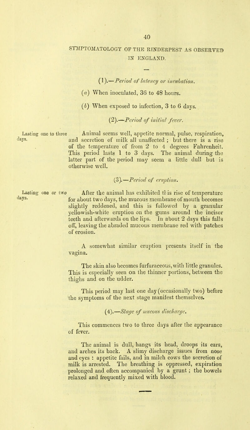 STMPTOMATOLOGT OF THE RINDERPEST AS OBSERVED IN ENGLAND. (1).—Period of latency or incubation, {a) When inoculated, 36 to 48 hours. {h) When exposed to infection, 3 to 6 days. {2).—^Period of initial fever. Lasting one to three Animal seems well, appetite normal, pulse, respiration, <^*yS' and secretion of milk all unaffected ; but there is a rise of the temperature of from 2 to 4 degrees Fahrenheit. This period lasts 1 to 3 days. The animal during the latter part of the period may seem a little dull but is otherwise well. (3).—Period of eruption. Lasting one or two After the animal has exhibited tt is rise of temperature ^^y^' for about two days, the mucous membrane of mouth becomes slightly reddened, and this is followed by a granular yellowish-white eruption on the gums around the incisor teeth and afterwards on the lips. In about 2 days this falls off, leaving the abraded mucous membrane red with patches of erosion. A somewhat similar eruption presents itself in the vagina. The skin also becomes furfuraceous, with little granules. This is especially seen on the thinner portions, between the thighs and on the udder. This period may last one day (occasionally two) before the symptoms of the next stage manifest themselves. (4).—Staye of mucous discliarge. This commences two to three days after the appearance of fever. The animal is dull, hangs its head, droops its ears, and arches its back. A slimy discharge issues from nose and eyes : appetite fails, and in milch cows the secretion of milk is arrested. The breathing is oppressed, expiration prolonged and often accompanied by a grunt; the bowels relaxed and frequently mixed with blood.