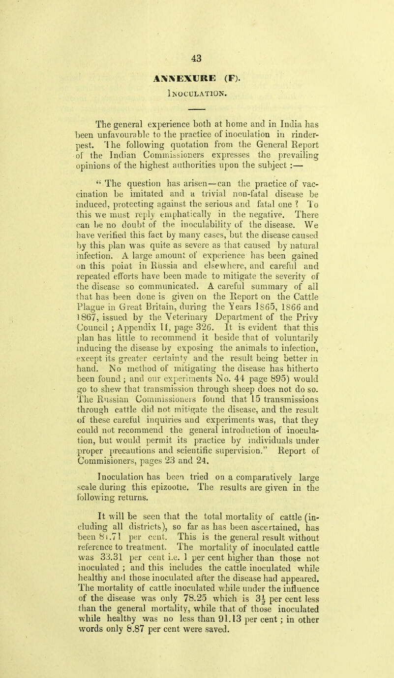 AXXEXURE (F). Inoculation. The general experience both at home and in India has been unfavourable to the practice of inoculation in rinder- pest. The following quotation from the General Report of the Indian Commissioners expresses the prevailing opinions of the highest authorities upon the subject :—  The question has arisen—can the practice of vac- cination be imitated and a trivial non-fatal disease be induced, protecting against the serious and fatal one 1 To this Ave must reply emphatically in the negative. There can ]>e no doubt of the inoculability of the disease. We have verified this fact by many cases, but the disease caused by this plan was quite as severe as that caused by natural infection. A large amount of experience has been gained on this point in Russia and elsewhere, and careful and repeated efforts have been made to mitigate the severity of the disease so communicated. A careful summary of all that has been done is given on the Report on the Cattle Plague in Great Britain, during the Years lS65, 1866 and 1867, issued by the Veterinary Department of the Privy Council ; Appendix II, page 326. It is evident that this plan has little to recommend it beside that of voluntarily mducing the disease by exposing the animals to infection, except its greater certainty and the result being better in hand. No method of mitigating the disease has hitherto been found; and our experiments No. 44 page 895) would go to shew that transmission through sheep does not do so. The Russian Commissioneis found that 15 transmissions through cattle did not mitigate the disease, and the result of these careful inquiries and experiments was, that they could not recommend the general introduction of inocula- tion, but would permit its practice by individuals under proper })recautions and scientific supervision. Report of Commisioners, pages 23 and 24. Inoculation has been tried on a comparatively large scale during this epizootie. The results are given in the following returns. It will be seen that the total mortality of cattle (in- cluding all districts), so far as has been ascertained, has been 8i.71 per cent. This is the general result without reference to treatment. The mortality of inoculated cattle was 33.31 per cent i.e. 1 per cent higher than those not inoculated ; and this includes the cattle inoculated while healthy and those inoculated after the disease had appeared. The mortality of cattle inoculated while under the influence of the disease was only 78.25 which is 3^ per cent less than the general mortality, while that of those inoculated while healthy was no less than 91.13 per cent; in other words only 8.87 per cent were saved.