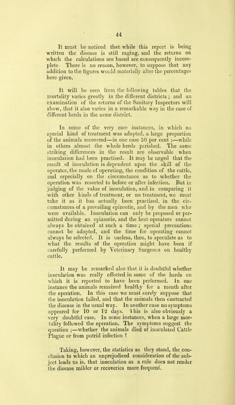 It must be noticed that while this report is being- written the disease is still raging, and the returns on •which the calculations are based are consequently incom- plete. There is no reason, however, to suppose that any addition to the figures would materially alter the percentages here given. It will be seen from the following tables that the mortality varies greatly in the different districts ; and an examination of the returns of the Sanitary Inspectors will show, that it also varies in a remarkable way in the case of different herds in the same district. In some of the very rare instances, in which no special kind of treatment was adopted, a large proportion of the animals recovered—-in one case 50 per cent ;—while in others almost the whole herds perished. The same striking difierences in the result are observable when inoculation had been practised. It may be urged that the result of inoculation is dependent upon the skill of the operator, the mode of operating, the condition of the cattle, and especially on the circumstance as to whether the operation was resorted to before or after infection. But in judging of the value of inoculation, and in comparing it with other kinds of treatment, or no treatment, we must take it as it has actually been practised, in the cir- cumstances of a prevailing epizootie, and by the men who were available. Inoculation can only be proposed or per- mitted during an epizootie, and the best operators cannot always be obtained at such a time ; special precautions cannot be adopted, and the time for operating cannot always be selected. It is useless, then, to speculate as to what the results of the operation might have been if carefully performed by Veterinary Surgeons on healthy cattle. It may be remarked also that it is doubtful whether inoculaiion was really effected in some of the herds on which it is reported to have been performed. In one instance the animals remained healthy for a month after the operation. In this case we must surely suppose that the inoculation failed, and that the animals then contracted the disease in the usual way. In another case no symptoms appeared for 10 or 12 days. 1 his is also obviously a very doubtful case. In some instances, when a large mor- tality followed the operation. The symptoms suggest the question ;—whether the animals died of inoculated Cattle Plague or from putrid infection Taking, however, the statistics as they stand, the con- clusion to which an unprejudiced consideration of the sub- ject leads us is, that inoculation as a rule does not render the disease milder or recoveries more frequent.