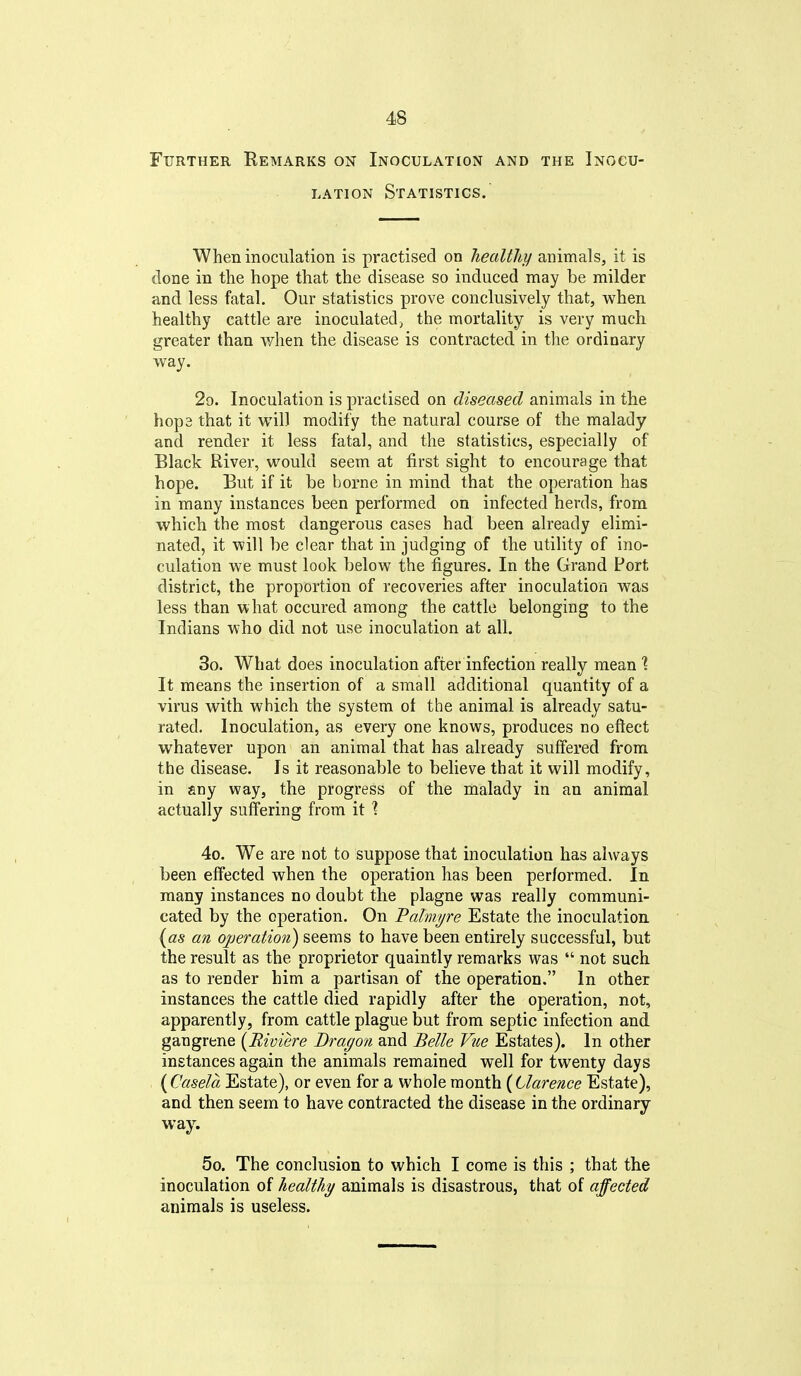 Further Remarks on Inoculation and the Inocu- lation Statistics. When inoculation is practised on healthy animals, it is done in the hope that the disease so induced may be milder and less fatal. Our statistics prove conclusively that, when healthy cattle are inoculated, the mortality is very much greater than when the disease is contracted in the ordinary way. 29. Inoculation is practised on diseased animals in the hop3 that it will modify the natural course of the malady and render it less fatal, and the statistics, especially of Black River, would seem at first sight to encourage that hope. But if it be borne in mind that the operation has in many instances been performed on infected herds, from which the most dangerous cases had been already elimi- nated, it will be clear that in judging of the utility of ino- culation we must look below the figures. In the Grand Port district, the proportion of recoveries after inoculation was less than what occured among the cattle belonging to the Indians who did not use inoculation at all. 30. What does inoculation after infection really mean % It means the insertion of a small additional quantity of a virus with which the system of the animal is already satu- rated. Inoculation, as every one knows, produces no effect whatever upon an animal that has already suffered from the disease. Is it reasonable to believe that it will modify, in any way, the progress of the malady in an animal actually suffering from it ? 4o. We are not to suppose that inoculation has always been effected when the operation has been performed. In many instances no doubt the plagne was really communi- cated by the operation. On Palmi/re Estate the inoculation {as an operation) seems to have been entirely successful, but the result as the proprietor quaintly remarks was  not such as to render him a partisan of the operation. In other instances the cattle died rapidly after the operation, not, apparently, from cattle plague but from septic infection and gangrene {Riviere Dragon and Belle Vue Estates). In other instances again the animals remained well for twenty days {Casela Estate), or even for a whole month {Clarence Estate), and then seem to have contracted the disease in the ordinary way. 5o. The conclusion to which I come is this ; that the inoculation of healthy animals is disastrous, that of affected animals is useless.