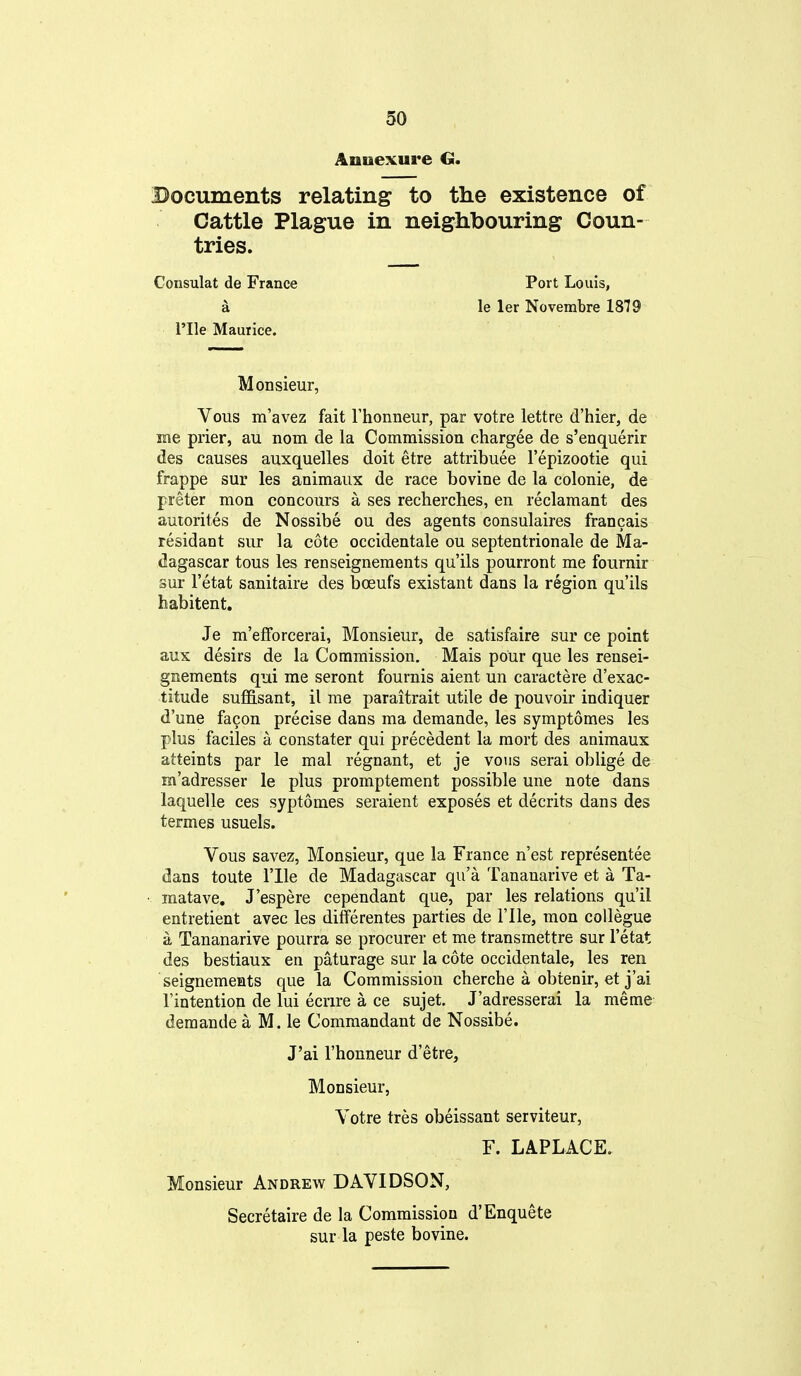 Annexure G. Documents relating to the existence of Cattle Plague in neighbouring Coun- tries. Port Louis, le let Novembre 1879 Monsieur, Vous m'avez fait Thonneur, par votre lettre d'hier, de me prier, au nom de la Commission chargee de s'enquerir des causes auxquelles doit etre attribuee I'epizootie qui frappe sur les animaux de race bovine de la colonie, de preter men concours a ses recherches, en reclamant des autorites de Nossibe ou des agents consulaires francais residant sur la cote occidentale ou septentrionale de Ma- dagascar tous les renseignements qu'ils pourront me fournir sur I'etat sanitaire des boeufs existant dans la region qu'ils habitent. Je m'efForcerai, Monsieur, de satisfaire sur ce point aux desirs de la Commission, Mais pour que les rensei- gnements qui me seront fournis aient un caractere d'exac- titude suffisant, il me paraitrait utile de pouvoir indiquer d'une facon precise dans ma demande, les symptomes les plus faciles a constater qui precedent la raort des animaux atteints par le mal regnant, et je vous serai oblige de m'adresser le plus promptement possible une note dans laquelle ces syptomes seraient exposes et decrits dans des termes usuels. Vous savez. Monsieur, que la France n'est representee dans toute I'lle de Madagascar qu'a Tananarive et a Ta- matave, J'espere cependant que, par les relations qu'il entretient avec les differentes parties de File, mon collegue a Tananarive pourra se procurer et me transmettre sur I'etat des bestiaux en paturage sur la cote occidentale, les ren seignements que la Commission cherche a obtenir, et j'ai I'intention de lui ecrire a ce sujet. J'adresserai la meme demande a M. le Commandant de Nossibe. J'ai I'honneur d'etre, Monsieur, Votre tres obeissant serviteur, F. LAPLACE. Monsieur Andrew DAVIDSON, Secretaire de la Commission d'Enquete sur la peste bovine. Consulat de France a rile Maurice.