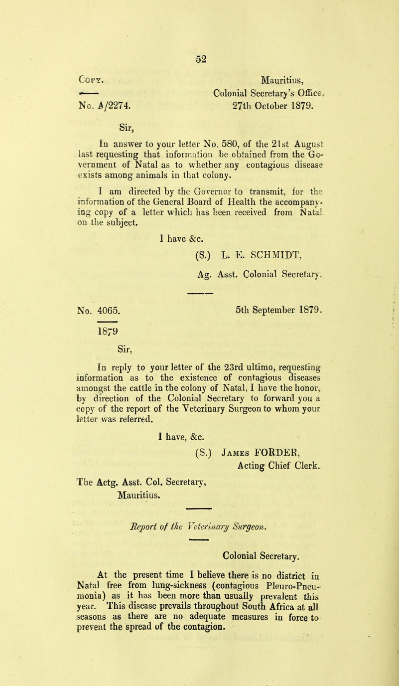 Copy. Mauritius, - Colonial Secretary's Of&ce, No. A/2274. 27th October 1879. Sir, In answer to your letter No. 580, of the 21st August last requesting that information be obtained from the Go- vernment of Natal as to whether any contagious disease exists among animals in that colony. I am directed by the Governor to transmit, for the information of the General Board of Health the accompany- log copy of a letter which has been received from Natal on the subject. I have &c. (S.) L. E. SCHMIDT, Ag. Asst. Colonial Secretary. No, 4065. 5th September 1879. 1879 Sir, In reply to your letter of the 23rd ultimo, requesting information as to the existence of contagious diseases amongst the cattle in the colony of Natal, I have the honor, by direction of the Colonial Secretary to forward you a copy of the report of the Veterinary Surgeon to whom your letter was referred. I have, &c. (S.) James FORDER, Acting Chief Clerk. The Actg. Asst. Col. Secretary, Mauritius. JReport of the Veterinary Surgeon. Colonial Secretary, At the present time I believe there is no district in Natal free from lung-sickness (contagious Pleuro-Pneu- nionia) as it has been more than usually prevalent this year. This disease prevails throughout South Africa at all seasons as there are no adequate measures in force to prevent the spread of the contagion.