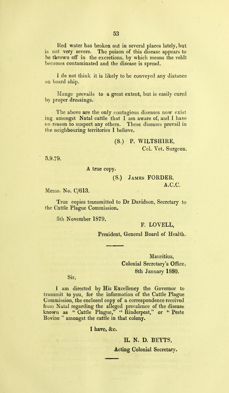 Red water has broken out in several places lately, but is not very severe. The poison of this disease appears ta be thrown off in the excretions, by which means the veldt becomes contaminated and the disease is spread. I do not think it is likely to be conveyed any distance on board ship. Mange prevails to a great extent, but is easily cured by proper dressings. The above are the only contagious diseases now exist ing amongst Natal cattle that I am aware of, and I have no reason to suspect any others. These diseases prevail in the neighbouring territories I believe. (S.) P. WILTSHIRE, Col. Vet. Surgeon. 5.9.79. A true copy. (S.) James FORDER. A.C.C. Memo. No. C/613. True copies transmitted to Dr Davidson, Secretary to the Cattle Plague Commission. 5th November 1879. F. LOVELL, President, General Board of Health. Mauritius, Colonial Secretary's Office, 8th January 1880. Sir, 1 am directed by His Excellency the Governor to transmit to you, for the information of the Cattle Plague Commission, the enclosed copy of a correspondence received from Natal regarding the alleged prevalence of the disease known as  Cattle Plague, Rinderpest, or  Peste Bovine  amongst the cattle in that colony. I have, &c. H. N. D. BEYTS, Acting Colonial Secretary.