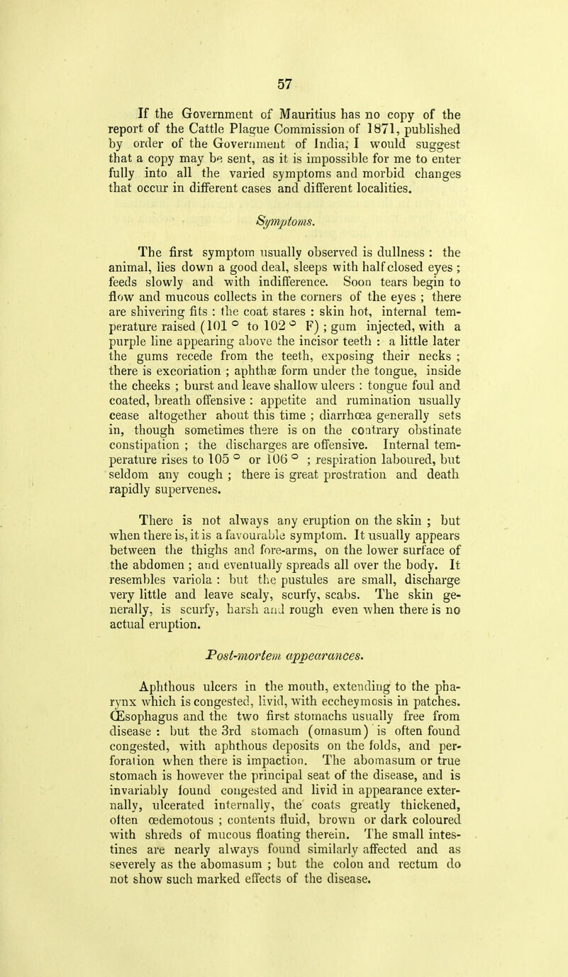 If the Government of Mauritius has no copy of the report of the Cattle Plague Commission of 1871, published by order of the Government of India,' I would suggest that a copy may be sent, as it is impossible for me to enter fully into all the varied symptoms and morbid changes that occur in different cases and different localities. Symptoms. The first symptom usually observed is dullness : the animal, lies down a good deal, sleeps with half closed eyes ; feeds slowly and with indifference. Soon tears begin to flow and mucous collects in the corners of the eyes ; there are shivering fits : the coat stares : skin hot, internal tem- perature raised (101 ° to 102 F) ; gam injected, with a purple line appearing above the incisor teeth : a little later the gums recede from the teeth, exposing their necks ; there is excoriation ; aphthae form under the tongue, inside the cheeks ; burst and leave shallow ulcers : tongue foul and coated, breath offensive : appetite and rumination usually cease altogether about this time ; ditarrhoea generally sets in, though sometimes there is on the contrary obstinate constipation ; the discharges are offensive. Internal tem- perature rises to 105 ° or 106 ° ; respiration laboured, but ' seldom any cough ; there is great prostration and death rapidly supervenes. There is not always any eruption on the skin ; but when there is, it is a favourable symptom. It usually appears between the thighs and fore-arms, on the lower surface of the abdomen ; and eventually spreads all over the body. It resembles variola : but the pustules are small, discharge very little and leave scaly, scurfy, scabs. The skin ge- nerally, is scurfy, harsh aaJ rough even when there is no actual eruption. Post-mortem appearances. Aphthous ulcers in the mouth, extending to the pha- rynx which is congested, livid, with eccheymosis in patches. (Esophagus and the two first stomachs usually free from disease : but the 3rd stomach (omasum) is often found congested, with aphthous deposits on the folds, and per- foration when there is impaction. The aboraasum or true stomach is however the principal seat of the disease, and is invariably found congested and livid in appearance exter- nally, ulcerated internally, the' coats greatly thickened, often oedemotous ; contents fluid, brown or dark coloured with shreds of mucous floating therein. The small intes- tines are nearly always found similarly affected and as severely as the abomasum ; but the colon and rectum do not show such marked effects of the disease.