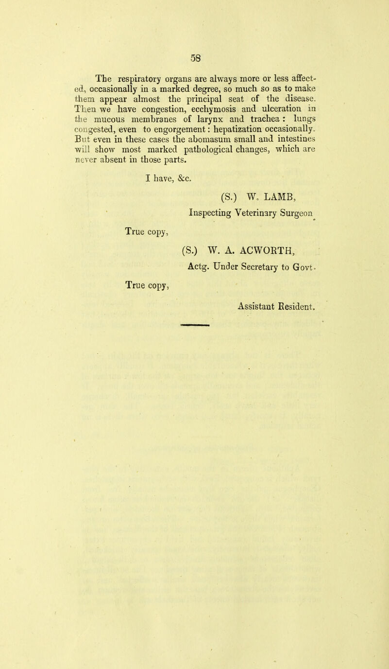 The respiratory organs are always more or less affect- ed, occasionally in a marked degree, so much so as to make them appear almost the principal seat of the disease. Then we have congestion, eccliymosis and ulceration in the mucous membranes of larynx and trachea: lungs congested, even to engorgement: hepatization occasionally. But even in these cases the abomasum small and intestines will show most marked pathological changes, which are never absent in those parts. I have, &c. (S.) W, LAMB, Inspecting Veterinary Surgeon True copy, (S.) W. A. ACWORTH, Actg. Under Secretary to Govt^ True copy, Assistant Resident.
