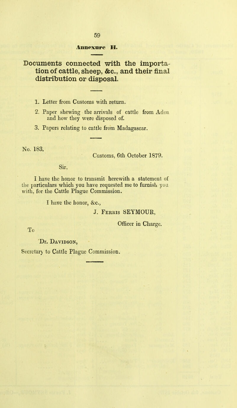 Annexnre H. Documents connected with the importa- tion of cattle, sheep, &c., and their final distribution or disposal. 1. Letter from Customs with return. 2. Paper shewing the arrivals of cattle from Adea and how they were disposed of. 3. Papers relating to cattle from Madagascar. No. 183. Customs, 6th October 1879. Sir, I have the honor to transmit herewith a statement of the particulars which you have requested me to furnish yo ii with, for the Cattle Plague Commission. I have the honor, &c., J. Ferris SEYMOUR, Officer in Charge. To Dr. Davidson, Secretary to Cattle Plague Commission.