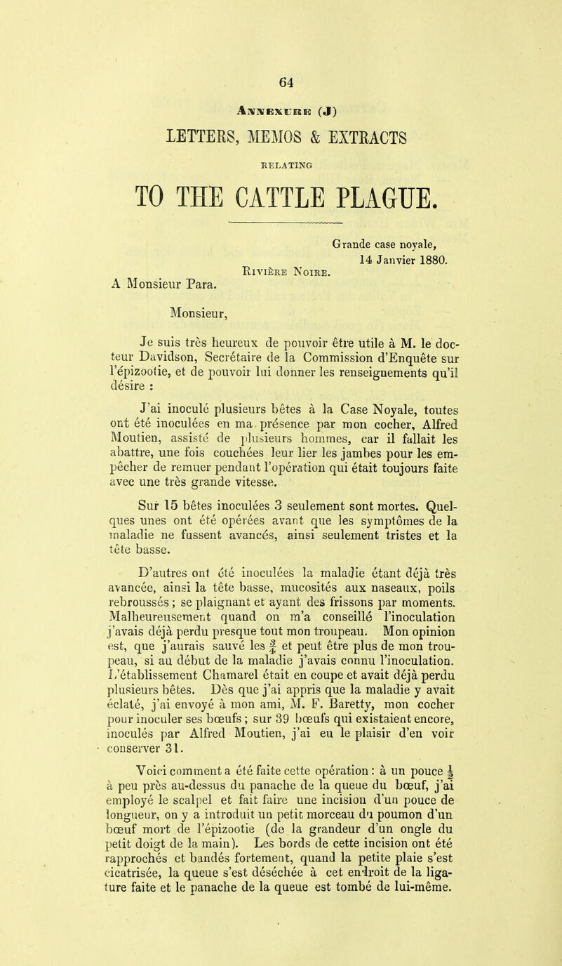 Aivivsxurir: (J) LETTERS, MEMOS & EXTRACTS RELATING TO THE CATTLE PLAGUE. Grande case noyale, 14 Janvier 1880. Riviere Noire. A Monsieur Para. Monsieur, Je suis tres heureux de pouvoir etre utile a M. le doc- teur Davidson, Secretaire de la Commission d'Enquete sur I'epizootie, et de pouvoir lui donner les renseignements qu'il desire : J'ai inocule plusieurs betes a la Case Noyale, toutes ont ete inoculees en ma. presence par mon cocher, Alfred Moutien, assiste de })lusieurs hommes, car il fallait les abattre, une fois couchees leur lier les jambes pour les em- pecher de remuer pendant I'operation qui etait toujours faite avec une tres grande vitesse. Sur 15 betes inoculees 3 seulement sont mortes. Quel- ques unes ont ete operees avant que les symptomes de la maladie ne fassent avanc6s, ainsi seulement tristes et la tete basse. D'autres ont ete inoculees la maladie etant deja tres avancee, ainsi la tete basse, mucosites aux naseaux, poils rebrousses; se plaignant et ayant des frissons par moments. Mallieureusement quand on m'a conseille I'inoculation j'avais deja perdu presque tout mon troupeau. Mon opinion est, que j'aurais sauve les f et pent etre plus de mon trou- peau, si au debut de la maladie j'avais connu I'inoculation. L'etablissement Chamarel etait en coupe et avait deja perdu plusieurs betes. Des que j'ai appris que la maladie y avait eclate, j'ai envoye a mon ami, M. F. Baretty, mon cocher pour inoculer ses bceufs; sur 39 bceufs qui existaient encore, inocules par Alfred Moutien, j'ai eu le plaisir d'en voir con server 31. Voioi comment a ete faite cette operation : a un pouce | a pen pres au-dessus du panache de la queue du boeuf, j'ai employe le scalpel et fait faire une incision d'un pouce de longueur, on y a introduit un petit morceau da poumon d'un boeuf mort de I'epizootie (de la grandeur d'un ongle du petit doigt de la main). Les bords de cette incision ont ete rapproches et bandes fortemetit, quand la petite plaie s'est cicatrisee, la queue s'est desechee a cet eniroit de la liga- ture faite et le panache de la queue est tombe de lui-meme.
