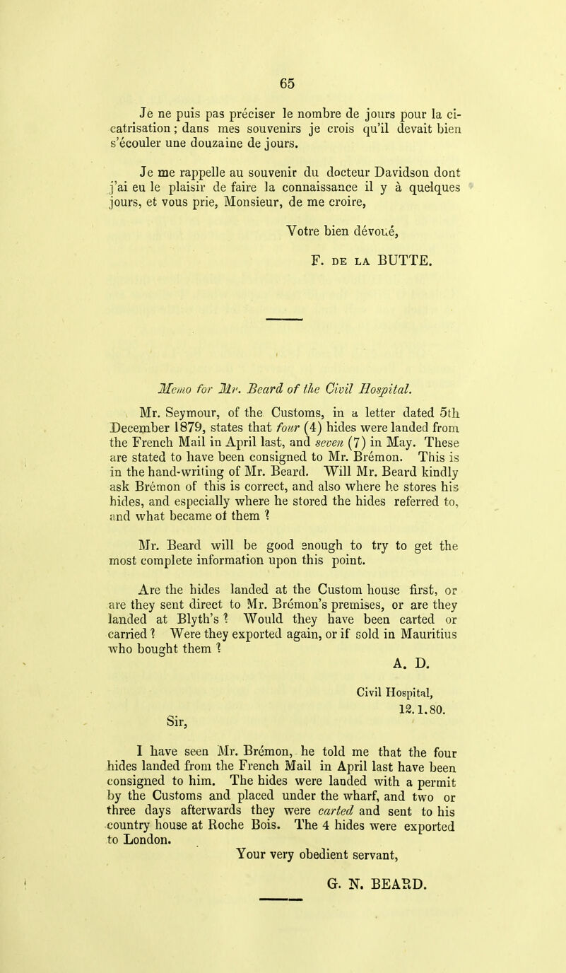 Je ne puis pas preciser le nombre de jours pour la ci- catrisation ; dans mes souvenirs je crois qu'il devait bien s'ecouler une douzaine de jours. Je me rappelle au souvenir du docteur Davidson dont j'ai eu le plaisir de faire la connaissance il y a quelques jours, et vous prie, Monsieur, de me croire, Votre bien devoue, F. DE LA BUTTE. Memo for Mv. Beard of the Civil Hospital. Mr. Seymour, of the Customs, in a letter dated 5th. December 1879, states that four (4) hides were landed from the French Mail in April last, and seven (7) in May. These are stated to have been consigned to Mr. Bremon. This is in the hand-writing of Mr. Beard. Will Mr. Beard kindly ask Bremon of this is correct, and also where he stores his hides, and especially where he stored the hides referred to, and what became of them '? Mr. Beard will be good snough to try to get the most complete information upon this point. Are the hides landed at the Custom house first, or are they sent direct to Mr. Bremon's premises, or are they landed at Blyth's ? Would they have been carted or carried % Were they exported again, or if sold in Mauritius who bought them \ A. D, Civil Hospital, 12.1.80. Sir, I have seen Mr. Bremon, he told me that the four hides landed from the French Mail in April last have been consigned to him. The hides were lauded with a permit by the Customs and placed under the wharf, and two or three days afterwards they were carted and sent to his country house at Roche Bois. The 4 hides were exported to London. Your very obedient servant, G. N. BEAPvD.