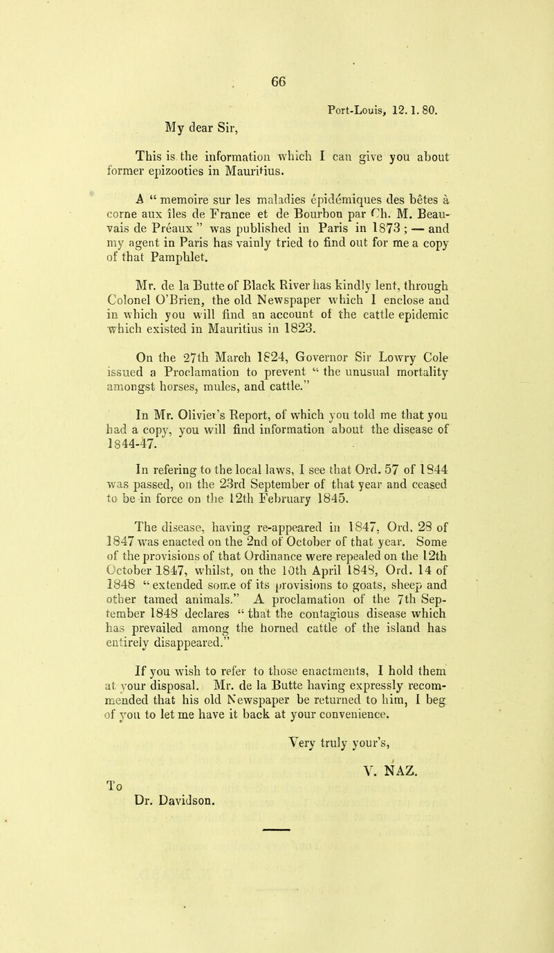 Port-Louis, 12.1.80. My dear Sir, This is the information which I can give you about former epizooties in Mauritius. A  memoire sur les maladies epidemiques des betes a. corne aux iles de France et de Bourbon par Ch. M. Beau- vais de Preaux  was published in Paris in 1873 ; -— and my agent in Paris has vainly tried to find out for me a copy of that Pamphlet. Mr. de la Butte of Black River has kindly lent, through Colonel O'Brien, the old Newspaper which I enclose and in which you will find an account of the cattle epidemic which existed in Mauritius in 1823. On the 27th March 1S24, Governor Sir Lowry Cole issued a Proclamation to prevent  the unusual mortality amongst horses, mules, and cattle. In Mr. Olivier's Report, of which you told me that you had a copy, you will find information about the disease of 1844-47. In refering to the local laws, I see that Ord. 57 of 1844 was passed, on the 23rd September of that year and ceased to be in force on tlie 12th February 1845, The disease, having re-appeared in 1847, Ord, 28 of 1847 was enacted on the 2nd of October of that year. Some of the provisions of that Ordinance were repealed on the 12th October 1847, whilst, on the 10th April 1848, Ord. 14 of 1848 extended some of its provisi<ms to goats, sheep and other tamed animals. A proclamation of the 7th Sep- tember 1848 declares  that the contagious disease which has prevailed among the horned cattle of the island has entirely disappeared. If you wish to refer to those enactments, I hold them at your disposal. Mr. de la Butte having expressly recom- mended that his old Newspaper be returned to him, I beg of you to let me have it back at your convenience. Very truly your's. To Dr. Davidson. V. NAZ.