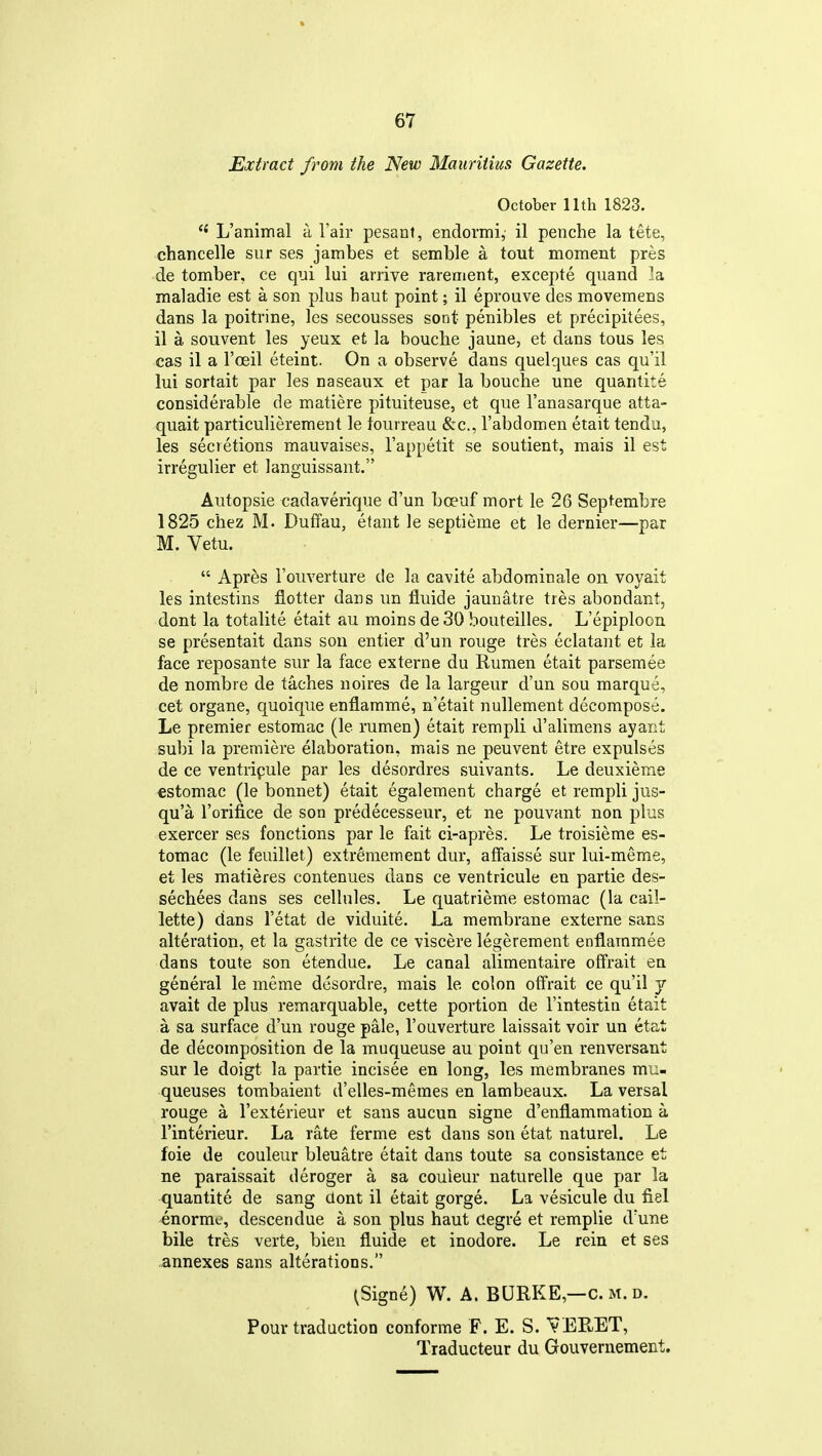Extract from the New Mauritius Gazette. October 11th 1823. L'aniinal a I'air pesant, endormi, il penche la tete, chancelle sur ses jambes et semble a tout moment pres de tomber, ce qui lui arrive rarement, excepte quand la maladie est a son plus baut point; il eprouve des movemens dans la poitrine, les secousses sent penibles et precipitees, il a souvent les yeux et la bouclie jaune, et dans tous les cas il a I'oeil eteint. On a observe dans quelques cas qu'il lui sortait par les naseaux et par la bouche une quantite considerable de matiere pituiteuse, et que I'anasarque atta- quait particulierement le tourreau &c., I'abdomen etait tendu, les secretions mauvaises, I'appetit se soutient, mais il est irregulier et languissant. Autopsie cadaverique d'un bceuf mort le 26 Septembre 1825 chez M. Duffau, etant le septieme et le dernier—par M. Vetu.  Apres I'ouverture de la cavite abdominale on voyait les intestins flotter dans un fluide jaunatre tres abondant, dont la totalite etait au moins de 30 bouteilles. L'epiploon se presentait dans son entier d'un rouge tres eclatant et la face reposante sur la face externe du Rumen etait parsemee de nombre de taches noires de la largeur d'un sou marque, cet organe, quoique enflamme, n'etait nullement decompose. Le premier estomac (le rumen) etait rempli d'alimens ayant subi la premiere elaboration, mais ne peuvent etre expulses de ce ventripule par les desordres suivants. Le deuxieme €stomac (le bonnet) etait egalement charge et rempli jus- qu'a Torifice de son predecesseur, et ne pouvant non plus exercer ses fonctions par le fait ci-apres. Le troisieme es- tomac (le feuillet) extremement dur, affaisse sur lui-meme, et les matieres contenues dans ce ventricule en partie des- sechees dans ses cellules. Le quatrieme estomac (la cail- lette) dans I'etat de viduite. La membrane externe sans alteration, et la gastrite de ce viscere legerement enflarnmee dans toute son etendue. Le canal alimentaire offrait en general le meme dcsordre, mais le colon offrait ce qu'il j avait de plus remarquable, cette portion de I'intestin etait a sa surface d'un rouge pale, I'ouverture laissait voir un ctat de decomposition de la muqueuse au point qu'en renversant sur le doigt la partie incisee en long, les membranes mu- queuses tombaient d'elles-memes en lambeaux. La versal rouge a I'exterieur et sans aucun signe d'enflammation a I'interieur. La rate ferme est dans son etat naturel. Le foie de couleur bleuatre etait dans toute sa consistance et ne paraissait deroger a sa couieur naturelle que par la quantite de sang aont il etait gorge. La vesicule du fiel «normc, descendue a son plus haut Cegr^ et remplie d'une bile tres verte, bien fluide et inodore. Le rein et ses ..annexes sans alterations. (Signe) W. A. BURKE,—c. m. d. Pour traduction conforme F. E, S. VERET, Traducteur du Gouvernement.