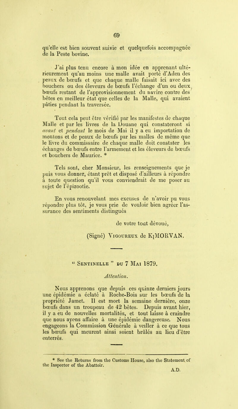 quelle est bien souvent suivie et quelquefois accompagnee de la Peste bovine. J'ai plus tenu encore a mon idee en apprenant ulte- rieurement qu'au moins une malle avait porte d'Adeii des peaux de boeufs et que chaque malle faisait ici avec des bouchers ou des eleveurs de boeufs I'ecliange d'un ou deux, boeufs restant de I'approvisionnement du navire contre des betes en meilleur etat que celles de la Malle, qui avaient paties pendant la traversee. Tout cela peut etre verifie par les mauifestes de chaque Malle et par les livres de la Uouane qui constateront si avant et pendant le mois de Mai il y a eu importation de moutons et de peaux de boeufs par les malles de meme que le livre du commissaire de chaque malle doit constater les echanges de boeufs entre I'armement et les eleveurs de bceufs et bouchers de Maurice. * Tels sont, cher Monsieur, les renseignements que je puis vous donner, etant pret et dispose d'ailleurs a repondre a toute question qu'il vous conviendrait de me poser au sujet de I'epizootie. En vous renouvelant mes excuses de n'avoir pu vous repondre plus tot, je vous prie de vouloir bien agreer I'as- surance des sentiments distingues de votre tout devoue, (Signe) ViGouREUx de KiMORVAN.  Sentinelle  DU 7 Mai 1879. Attention. Nous apprenons que depuis ces quinze derniers jours une epidemie a eclate a Roche-Bois sur les boeufs de la propriete Jamet. II est mort la semaine derniere, onze boeufs dans un troupeau de 42 betes. Depuis avant hier, il y a eu de nouvelles mortalites, et tout laisse a craindre que nous ayons affaire a une epidemie dangereuse. Nous engageons la Commission Generale a veiller a ce que tons les boeufs qui meurent ainsi soient brules au lieu d'etre eaterres. * See the Returns from the Customs House, also tlie Statement of the Inspector of the Abattoir. A.D.
